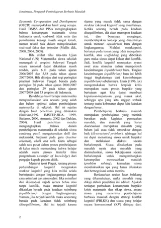 Ismaimuza, Pengaruh Pembelajaran Berbasis Masalah
2
Economic Co-operation and Development
(OECD) menunjukkkan hasil yang serupa.
Hasil TIMSS dan PISA mengungkapkan
bahwa kemampuan matematis siswa
Indonesia untuk soal-soal tidak rutin dan
pemahaman konsep masih sangat lemah,
namun relatif baik dalam menyelesaikan
soal-soal fakta dan prosedur (Mullis dkk,
2000, 2004, 2008).
Bila dilihat nilai rata-rata Ujian
Nasional (UN) Matematika siswa sekolah
menengah di propinsi Sulawesi Tengah
secara nasional dapat dikatakan masih
rendah, yaitu 6,11 pada tahun ajaran
2006/2007 dan 5,58 pada tahun ajaran
2007/2008. Bila ditinjau dari segi peringkat
propinsi Sulawesi Tengah berada pada
peringkat 30 pada tahun ajaran 2006/2007
dan peringkat 29 pada tahun ajaran
2007/2008 dari 33 propinsi di Indonesia.
Rendahnya hasil belajar matematika
mengindikasikan ada sesuatu yang salah
dan belum optimal dalam pembelajaran
matematika di sekolah. Hal ini sejalan
dengan hasil penelitian yang dilakukan
(Sullivan,1992, IMSTEP-JICA, 1999,
Sutiarso, 2000, Armanto, 2002 dan Dahlan,
2004). Hasil penelitian mereka
mengungkapkan bahwa dalam
pembelajaran matematika di sekolah siswa
cendrung pasif, mengutamakan drill dan
mekanistik, berpusat pada guru (teacher
oriented), chalk and talk. Guru sebagai
salah satu pusat dalam proses pembelajaran
di kelas masih memandang bahwa belajar
adalah suatu proses transfer ilmu
pengetahuan (transfer of knowledge) dari
pengajar kepada peserta didik.
Menurut teori Piaget, tentang proses
perkembangan kognitif mengatakan
sturktur kognitif yang kita miliki selalu
berinteraksi dengan lingkungannya dengan
cara asimilasi dan akomodasi. Jika asimilasi
dan akomodasi terjadi secara bebas atau
tanpa konflik, maka struktur kognitif
dikatakan berada pada keadaan seimbang
(equilibrium) dengan lingkungannya.
Namun, jika terjadi konflik maka seseorang
berada pada keadaan tidak seimbang
(disequilibrium). Hal ini terjadi karena
skema yang masuk tidak sama dengan
struktur (skema) kognitif yang dimilikinya.
Ketika seorang berada pada keadaan
disequilibrium, dia akan merespon keadaan
ini, dan berupaya mengingat,
memberdayakan konsep yang dimilikinya
untuk mencari equilibrium baru dengan
lingkungannya. Melalui metakognisi,
bertanya pada teman yang tidak mengalami
konflik, atau scaffolding yang diberikan
guru maka siswa dapat keluar dari konflik.
Jadi, konflik kognitif merupakan syarat
awal atau stimulus dalam memperoleh
keseimbangan (equilibrium) baru. Tingkat
keseimbangan (equilibrium) baru ini lebih
tinggi tingkatannya dari keseimbangan
(equilibrium) sebelumnya. Ennis (1996, xx)
mengemukakan bahwa berpikir kritis
merupakan suatu proses berpikir yang
bertujuan agar kita dapat membuat
keputusan-keputusan yang masuk akal,
sehingga apa yang kita anggap terbaik
tentang suatu kebenaran dapat kita lakukan
dengan benar.
Pembelajaran berbasis masalah
merupakan pembelajaran yang menitik
beratkan pada kegiatan pemecahan
masalah, dan masalah yang harus
diselesaikan merupakan masalah yang
belum jadi atau tidak terstruktur dengan
baik (ill-structured problem), sehingga hal
ini dapat menantang siswa untuk berpikir
dan melakukan diskusi secara
berkelompok. Siswa dihadapkan pada
masalah nyata atau masalah yang
disimulasikan, siswa bekerjasama secara
berkelompok untuk mengembangkan
ketrampilan memecahkan masalah
(problem solving), kemudian siswa
mendiskusikan apa yang harus dilakukan
dan bernegoisasi untuk memba
Berdasarkan uraian latar belakang
yang dikemukakan, maka masalah yang
dikaji dalam penelitian ini adalah: Apakah
terdapat perbedaan kemampuan berpikir
kritis matematis dan sikap siswa, antara
siswa yang menerima pembelajaran
berbasis masalah dengan strategi konflik
kognitif (PBLKK) dan siswa yang belajar
secara konvensional (KV) ditinjau dari:
 