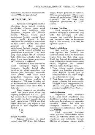 JURNAL PENDIDIKAN MATEMATIKA VOLUME 4.NO.1 JUNI 2010
3
keseluruhan, pengetahuan awal matematika
siswa (PAM), dan level sekolah?
METODE PENELITAN
Penelitian ini merupakan penelitian
eksperimen karena peneliti bermaksud
memberikan perlakuan kepada subjek
penelitian untuk selanjutnya ingin
mengetahui pengaruh dari perlakuan
tersebut. Perlakuan tersebut adalah
pembelajaran berbasis masalah dengan
strategi konflik kognitif di kelas
eksperimen dan pembelajaran konvensional
di kelas kontrol. Variabel bebas dalam
penelitian ini adalah pendekatan
pembelajaran berbasis masalah dengan
strategi konflik kognitif (PBLKK) dan
pembelajaran konvensional (KV). Kelas
yang diajar dengan PBLKK merupakan
kelas eksperimen, sedangkan kelas yang
diajar dengan pembelajaran konvensional
(KV) merupakan kelas kontrol.
Variabel terikat dalam penelitian ini
adalah kemampuan berpikir kritis
matematis.. Variabel kontrol dalam
penelitian ini adalah pengetahuan awal
(student prior knowledge) matematika
siswa (PAM). PAM siswa adalah
pengetahuan matematika yang telah
dimiliki siswa sebelum penelitian ini
dilaksanakan. PAM siswa ditentukan oleh
tes kemampuan awal matematika dan nilai
rapor matematika siswa ketika duduk di
kelas VII.
Disain eksperimen yang digunakan
adalah only postets group disign yang
digabung dengan disain 3 × 3 × 2 , yaitu
tiga kelompok PAM siswa (tinggi, sedang,
dan rendah), tiga level sekolah, dan dua
model pembelajaran (PBLKK dan KV).
Disain eksperimen yang digunakan pada
penelitian ini dapat dinyatakan sebagai
berikut:
X O
O
Subjek Penelitian
Populasi penelitian ini adalah
seluruh siswa SMP di kota Palu Sulawesi
Tengah. Sampel penelitian ini sebanyak
200 orang siswa, terdiri dari 102 siswa yang
memperoleh pembelajaran PBLKK (kelas
eksperimen) dan 98 siswa yang
memperoleh pembelajaran KV (kelas
kontrol).
Instrumen Penelitian
Untuk memperoleh data dalam
penelitian ini digunakan instrumen tes yang
terdiri dari seperangkat soal untuk
mengukur dan mengetahui kemampuan
awal matematika siswa, tes kemampuan
berpikir kritis matematis, skala sikap dan
rapor siswa kelas VII.
Teknik Analisis Data
Dari penelitian yang dilakukan
maka diperoleh data kuantitatif. Data
kuantitatif didapat melalui tes kemampuan
berpikir kritis dan skala sikap siswa.
Setelah data diperoleh, kemudian dianalisis
untuk didiskripsikan dan diberikan tafsiran-
tafsiran. Pengolahan data kuantitatif
dilakukan melalui dua tahapan utama.
1. Tahap pertama: menguji persyaratan
statistik yang diperlukan sebagai dasar
dalam pengujian hipotesis, yaitu uji
normalitas sebaran data subyek sampel
dan uji homogenitas varians.
2. Tahap kedua: menguji ada atau tidak
adanya perbedaan dari masing-masing
kelompok dengan menggunakan Uji-t,
ANAVA satu jalur dengan bantuan
perangkat lunak SPSS-17 for Windows.
Hasil dan Temuan
Pengetahuan awal matematika
(PAM) siswa adalah pengetahuan yang
dimiliki siswa sebelum proses pembelajaran
berlangsung. Pengetahuan awal matematika
merupakan rata-rata dari nilai tes
kemampuan matematika, nilai rapor
matematika siswa pada semester I dan II di
kelas VII SMP.
Untuk mengetahui kesetaraan
sampel penelitian, telah dilakukan analisis
statistik uji perbedaan rata-rata dari skor
pengetahuan awal matematika. Sebelum
dilakukan uji perbedaan rata-rata, terlebih
 