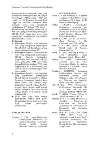 Ismaimuza, Pengaruh Pembelajaran Berbasis Masalah
8
kemampuan kritis matematis siswa yang
memperoleh pembelajaran PBLKK dengan
PAM tinggi = 92,50, sedang = 71,69 dan
rendah = 61,52. Rata-rata ini masih lebih
tinggi dari rata-rata kemampuan kritis
matematis siswa yang memperoleh
pembelajaran KV dengan PAM tinggi =
87,500, sedang = 64,64 dan rendah = 48,85.
Jadi siswa yang memperoleh pembelajaran
PBLKK lebih tinggi dari siswa yang
memperoleh pembelajaran konvensional
berdasarkan PAM siswa.
Kesimpulan
1. Kemampuan berpikir kritis matematis
siswa yang memperoleh pembelajaran
PBLKK lebih baik daripada siswa yang
memperoleh pembelajaran KV.
2. Kemampuan berpikir kritis matematis
siswa yang memperoleh pembelajaran
BPLKK berbeda berdasarkan
pengetahuan awal matematika (PAM)
siswa, yaitu untuk PAM siswa tinggi
dengan PAM siswa sedang, PAM siswa
tinggi dengan PAM siswa rendah, dan
untuk PAM siswa sedang dengan PAM
siswa rendah.
3. Kemampuan berpikir kritis matematis
yang memperoleh pembelajaran
PBLKK berbeda menurut level sekolah.
Perbedaan kemampuan berpikir kritis
adalah untuk level sekolah tinggi
dengan level sekolah sedang, dan level
sekolah tinggi dengan level sekolah
rendah, sedangkan untuk level sekolah
sedang dengan level sekolah rendah
tidak berbeda.
4. Sikap siswa yang diajar dengan
pembelajaran PBLKK lebih positif
dibandingkan dengan sikap siswa yang
diajar dengan pembelajaran
konvensional
DAFTAR PUSTAKA
Armanto, D. (2001) Upaya Peningkatan
Pembelajaran Matematika SD
Melalui Pendidikan Matematika
Realistik (PMR). Seminar
Nasional Pendidikan Matematika
di UNESA Surabaya.
Baron, J. B and Sternberg, R. J. (1987).
Teaching Thinking Skills : Theory
and Practice, New York : W. H.
Freeman and Company.
Dahlan, J.A.(2004). Meningkatkan
Kemampuan penalaran dan
Pemahaman Siswa SLTP Melalui
Pendekatan Pembelajaran Open-
Ended. Bandung: Disertasi SPS
UPI tidak diterbitkan.
Delishe, R. (1997). How to Use Problem-
Based Learning in The
Classroom. New York. ASCD.
Ennis, R. H, (1996). Critical Thinking,
United States of America:
Prentice-Hall Inc.
Fisher, R. (1995). Thinking Children to
Think, Cheltenham, United
Kingdom : Stanley Thornes Ltd
Fogarty, R. (1997). Problem-Based
Learning and the Other
Curriculum Models for Multiple
Intelegences Classroom. Hawker
Brownlow Education.
Gijselaers, W.H.(1996). Connecting
Problem-Based Practice with
Educational Theory. Dalam
Wilkerson, L.(Ed). New Direction
for Theaching and Learning.
No.68. Josey-Bass Publisher.
IMSTEP-JICA (1999). Permasalahan
Pembelajaran Matematika SD,
SLTP, dan SMU di Kota
Bandung: Bandung: FMIPA UPI.
Krulik, S. (1980), Problem Solving in
School Mathematics. NCTM.
Marzano, R. J et.al. (1989). Dimention of
Thingking : A Framework for
Curricullum and Instruction.
Alexanderia US : Association for
Supervision and Curriculum
Development
Mullis, I.V.S dkk. (2000, 2004, 2008).
TIMSS 2007: Trends in
Mathematics and Science Study:
Assessment Frameworks and
Specifications International
Report. Boston: The International
Study Center
 