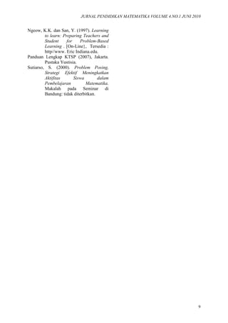 JURNAL PENDIDIKAN MATEMATIKA VOLUME 4.NO.1 JUNI 2010
9
Ngeow, K.K. dan San, Y. (1997). Learning
to learn: Preparing Teachers and
Student for Problem-Based
Learning . [On-Line}, Tersedia :
http//www. Eric Indiana.edu.
Panduan Lengkap KTSP (2007), Jakarta.
Pustaka Yustisia.
Sutiarso, S. (2000). Problem Posing,
Strategi Efektif Meningkatkan
Aktifitas Siswa dalam
Pembelajaran Matematika.
Makalah pada Seminar di
Bandung: tidak diterbitkan.
 