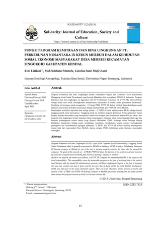 87
SOLIDARITY 2 (2) (2013)
Solidarity: Journal of Education, Society and
Culture
http://journal.unnes.ac.id/sju/index.php/solidarity
FUNGSI PROGRAM KEMITRAAN DAN BINA LINGKUNGAN PT.
PERKEBUNAN NUSANTARA IX KEBUN MERBUH DALAM KEHIDUPAN
SOSIAL EKONOMI MASYARAKAT DESA MERBUH KECAMATAN
SINGOROJO KABUPATEN KENDAL
Rini Listiani
, Moh Solehatul Mustofa, Carolina Santi Muji Utami
Jurusan Sosiologi Antropologi, Fakultas Ilmu Sosial, Universitas Negeri Semarang, Indonesia
Info Artikel
________________
Sejarah Artikel:
Diterima Februari 2013
Disetujui Maret 2013
Dipublikasikan
April 2013
________________
Keywords:
Life peasant economy; the
role of culture; cattle.
____________________
Abstrak
___________________________________________________________________
Program Kemitraan dan Bina Lingkungan (PKBL) merupakan bagian dari Coorporate Sosial Responsibility
(Tanggung Jawab Sosial Perusahaan) yang banyak dilakukan oleh perusahaan BUMN di Indonesia. Program
kemitraan dan bina lingkungan ini digunakan oleh PT Perkebunan Nusantara IX (PTPN IX) kebun Merbuh
sebagai suatu cara untuk meningkatkan kesejahteraan masyarakat di sekitar usaha perusahaan berdomisili.
Penelitian ini bertujuan untuk mengetahui : 1) Fungsi PKBL PTPN IX Kebun Merbuh dalam kehidupan sosial
ekonomi masyarakat 2) Respon masyarakat dengan adanya PKBL dari PTPN IX kebun Merbuh
Berdasarkan penelitian diperoleh hasil sebagi berikut : 1) PTPN IX telah melaksanakan PKBL sebagai bentuk
tanggung jawab sosial perusahaan. Tanggung jawab ini meliputi program kemitraan berupa pinjaman modal
bergulir kepada masyarakat yang mempunyai usaha kecil dengan jasa administrasi sebesar 6% per tahun, dan
program bina lingkungan berupa pinjaman lahan tumpangsari, pinjaman lahan untuk lapangan olah raga dan
bantuan pembangunan sarana umum yang sifatnya dihibahkan. PKBL berfungsi dalam berbagai bidang
kehidupan diantaranya bidang sosial, pendidikan, kesehatan, membaiknya sarana umum, meningkatkan
pendapatan dan bertambahnya lapangan pekerjaan. 2) PKBL dari PTPN IX Kebun Merbuh mendapatkan
respon baik dari masyarakat Desa Merbuh, karena dengan PKBL kehidupan sosial ekonomi masyarakat
meningkat.
Abstract
___________________________________________________________________
Program Kemitraan and Bina Lingkungan (PKBL) is part of the Corporate Social Responsibility (Tanggung Jawab
Sosial Perusahaan) which is generally constructed by BUMN in Indonesia. PKBL is used by Perkebunan Nusantara
IX farming company at Merbuh as one of the way to increase people’s prosperity for those who live around the
company. The goals of this research are : 1) PKBL PTPN IX plays the function in the society’s social and economic
life 2) Society’s respond about the PKBL from PTPN IX farming Company at Merbuh.
Based on the research, the results are as follows: 1) PTPN IX Company has implemented PKBL to the society as the
social responsibility. This responsibility covers the partnership program in the form of revolving loan to the society’s
small business with the annual 6% administrative payment, and Bina Lingkungan Program in the form of tumpang
sari area loan, another area loan to sports, and the last one is free of charge aid for the public facilities development.
PKBL also takes part in the social community aspects. They are social, education, health, increase of income and
increase of job. 2) PKBL and PTPN IX farming Company at Merbuh get positive respond from the people around
them because this program increase of society’s social and economic life.
© 2013 Universitas Negeri Semarang
 Alamat korespondensi:
Gedung C7 Lantai 1 FIS Unnes
Kampus Sekaran, Gunungpati, Semarang, 50229
E-mail: unnessosant@gmail.com
ISSN 2252-7133
 