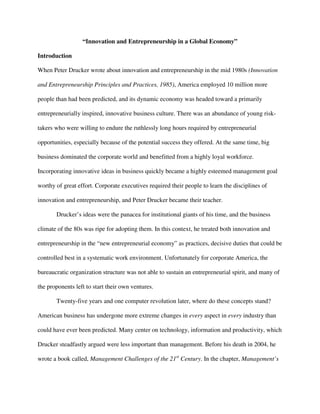 “Innovation and Entrepreneurship in a Global Economy”
Introduction
When Peter Drucker wrote about innovation and entrepreneurship in the mid 1980s (Innovation
and Entrepreneurship Principles and Practices, 1985), America employed 10 million more
people than had been predicted, and its dynamic economy was headed toward a primarily
entrepreneurially inspired, innovative business culture. There was an abundance of young risk-
takers who were willing to endure the ruthlessly long hours required by entrepreneurial
opportunities, especially because of the potential success they offered. At the same time, big
business dominated the corporate world and benefitted from a highly loyal workforce.
Incorporating innovative ideas in business quickly became a highly esteemed management goal
worthy of great effort. Corporate executives required their people to learn the disciplines of
innovation and entrepreneurship, and Peter Drucker became their teacher.
Drucker’s ideas were the panacea for institutional giants of his time, and the business
climate of the 80s was ripe for adopting them. In this context, he treated both innovation and
entrepreneurship in the “new entrepreneurial economy” as practices, decisive duties that could be
controlled best in a systematic work environment. Unfortunately for corporate America, the
bureaucratic organization structure was not able to sustain an entrepreneurial spirit, and many of
the proponents left to start their own ventures.
Twenty-five years and one computer revolution later, where do these concepts stand?
American business has undergone more extreme changes in every aspect in every industry than
could have ever been predicted. Many center on technology, information and productivity, which
Drucker steadfastly argued were less important than management. Before his death in 2004, he
wrote a book called, Management Challenges of the 21st
Century. In the chapter, Management’s
 