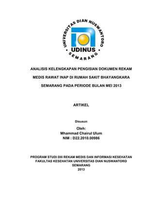 ANALISIS KELENGKAPAN PENGISIAN DOKUMEN REKAM
MEDIS RAWAT INAP DI RUMAH SAKIT BHAYANGKARA
SEMARANG PADA PERIODE BULAN MEI 2013
ARTIKEL
Disusun
Oleh:
Mhammad Chairul Ulum
NIM : D22.2010.00986
PROGRAM STUDI DIII REKAM MEDIS DAN INFORMASI KESEHATAN
FAKULTAS KESEHATAN UNIVERSITAS DIAN NUSWANTORO
SEMARANG
2013
 