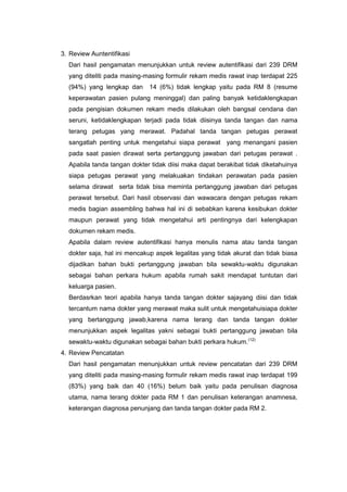 3. Review Auntentifikasi
Dari hasil pengamatan menunjukkan untuk review autentifikasi dari 239 DRM
yang diteliti pada masing-masing formulir rekam medis rawat inap terdapat 225
(94%) yang lengkap dan 14 (6%) tidak lengkap yaitu pada RM 8 (resume
keperawatan pasien pulang meninggal) dan paling banyak ketidaklengkapan
pada pengisian dokumen rekam medis dilakukan oleh bangsal cendana dan
seruni, ketidaklengkapan terjadi pada tidak diisinya tanda tangan dan nama
terang petugas yang merawat. Padahal tanda tangan petugas perawat
sangatlah penting untuk mengetahui siapa perawat yang menangani pasien
pada saat pasien dirawat serta pertanggung jawaban dari petugas perawat .
Apabila tanda tangan dokter tidak diisi maka dapat berakibat tidak diketahuinya
siapa petugas perawat yang melakuakan tindakan perawatan pada pasien
selama dirawat serta tidak bisa meminta pertanggung jawaban dari petugas
perawat tersebut. Dari hasil observasi dan wawacara dengan petugas rekam
medis bagian assembling bahwa hal ini di sebabkan karena kesibukan dokter
maupun perawat yang tidak mengetahui arti pentingnya dari kelengkapan
dokumen rekam medis.
Apabila dalam review autentifikasi hanya menulis nama atau tanda tangan
dokter saja, hal ini mencakup aspek legalitas yang tidak akurat dan tidak biasa
dijadikan bahan bukti pertanggung jawaban bila sewaktu-waktu digunakan
sebagai bahan perkara hukum apabila rumah sakit mendapat tuntutan dari
keluarga pasien.
Berdasrkan teori apabila hanya tanda tangan dokter sajayang diisi dan tidak
tercantum nama dokter yang merawat maka sulit untuk mengetahuisiapa dokter
yang bertanggung jawab,karena nama terang dan tanda tangan dokter
menunjukkan aspek legalitas yakni sebagai bukti pertanggung jawaban bila
sewaktu-waktu digunakan sebagai bahan bukti perkara hukum.(12)
4. Review Pencatatan
Dari hasil pengamatan menunjukkan untuk review pencatatan dari 239 DRM
yang diteliti pada masing-masing formulir rekam medis rawat inap terdapat 199
(83%) yang baik dan 40 (16%) belum baik yaitu pada penulisan diagnosa
utama, nama terang dokter pada RM 1 dan penulisan keterangan anamnesa,
keterangan diagnosa penunjang dan tanda tangan dokter pada RM 2.
 