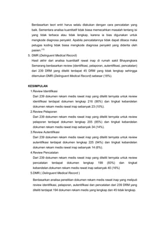 Berdasarkan teori entri harus selalu dlakukan dengan cara pencatatan yang
baik. Sementara analisa kuantitatif tidak biasa memecahkan masalah tentang isi
yang tidak terbaca atau tidak lengkap, karena ia bias digunakan untuk
mengkode diagnosa penyakit. Apabila pencatatannya tidak dapat dibaca maka
petugas koding tidak biasa mengkode diagnosa penyakit yang diderita oleh
pasien.(12)
5. DMR (Delinguent Medical Record)
Hasil akhir dari analisa kuantitatif rawat inap di rumah sakit Bhayangkara
Semarang berdasarkan review (identifikasi, pelaporan, autentifikasi, pencatatan)
dari 239 DRM yang diteliti terdapat 45 DRM yang tidak lengkap sehingga
ditemukan DMR (Delinguent Medical Record) sebesar (18%).
KESIMPULAN
1.Review Identifikasi
Dari 239 dokumen rekam medis rawat inap yang diteliti ternyata untuk review
identifikasi terdapat dokumen lengkap 216 (90%) dan tingkat kebandelan
dokumen rekam medis rawat inap sebanyak 23 (10%).
2.Review Pelaporan
Dari 239 dokumen rekam medis rawat inap yang diteliti ternyata untuk review
pelaporan terdapat dokumen lengkap 205 (85%) dan tingkat kebandelan
dokumen rekam medis rawat inap sebanyak 34 (14%).
3.Review Autentifikasi
Dari 239 dokumen rekam medis rawat inap yang diteliti ternyata untuk review
autentifikasi terdapat dokumen lengkap 225 (94%) dan tingkat kebandelan
dokumen rekam medis rawat inap sebanyak 14 (6%).
4.Review Pencatatan
Dari 239 dokumen rekam medis rawat inap yang diteliti ternyata untuk review
pencatatan terdapat dokumen lengkap 199 (83%) dan tingkat
kebandelan.dokumen rekam medis rawat inap sebanyak 40 (16%)
5.DMR ( Delinguent Medical Record )
Berdasarkan analisa penelitian dokumen rekam medis rawat inap yang meliputi
review identifikasi, pelaporan, autentifikasi dan pencatatan dari 239 DRM yang
diteliti terdapat 194 dokumen rekam medis yang lengkap dan 45 tidak lengkap.
 