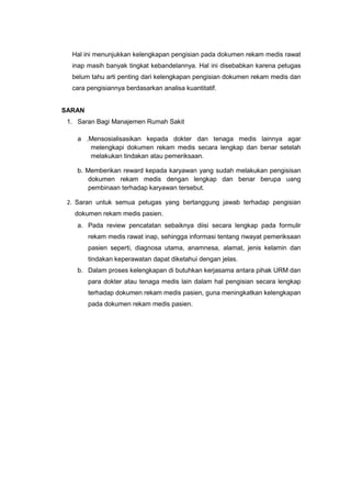 Hal ini menunjukkan kelengkapan pengisian pada dokumen rekam medis rawat
inap masih banyak tingkat kebandelannya. Hal ini disebabkan karena petugas
belum tahu arti penting dari kelengkapan pengisian dokumen rekam medis dan
cara pengisiannya berdasarkan analisa kuantitatif.
SARAN
1. Saran Bagi Manajemen Rumah Sakit
a .Mensosialisasikan kepada dokter dan tenaga medis lainnya agar
melengkapi dokumen rekam medis secara lengkap dan benar setelah
melakukan tindakan atau pemeriksaan.
b. Memberikan reward kepada karyawan yang sudah melakukan pengisisan
dokumen rekam medis dengan lengkap dan benar berupa uang
pembinaan terhadap karyawan tersebut.
2. Saran untuk semua petugas yang bertanggung jawab terhadap pengisian
dokumen rekam medis pasien.
a. Pada review pencatatan sebaiknya diisi secara lengkap pada formulir
rekam medis rawat inap, sehingga informasi tentang riwayat pemeriksaan
pasien seperti, diagnosa utama, anamnesa, alamat, jenis kelamin dan
tindakan keperawatan dapat diketahui dengan jelas.
b. Dalam proses kelengkapan di butuhkan kerjasama antara pihak URM dan
para dokter atau tenaga medis lain dalam hal pengisian secara lengkap
terhadap dokumen rekam medis pasien, guna meningkatkan kelengkapan
pada dokumen rekam medis pasien.
 
