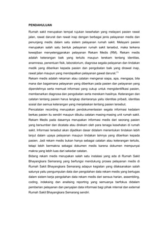 PENDAHULUAN
Rumah sakit merupakan tempat rujukan kesehatan yang melayani pasien rawat
jalan, rawat darurat dan rawat inap dengan berbagai jenis pelayanan medis dan
penunjang medis dalam satu sistem pelayanan rumah sakit. Melayani pasien
merupakan salah satu bentuk pelayanan rumah sakit tersebut, maka terkena
kewajiban menyelenggarakan pelayanan Rekam Medis (RM). Rekam medis
adalah keterangan baik yang tertulis maupun terekam tentang identitas,
anamnesa, penentuan fisik, laboratorium, diagnosa segala pelayanan dan tindakan
medik yang diberikan kepada pasien dan pengobatan baik yang dirawat inap,
rawat jalan maupun yang mendapatkan pelayanan gawat darurat.(1)
Rekam medis adalah rekaman atau catatan mengenai siapa, apa, mengapa, bila
mana dan bagaimana pelayanan yang diberikan pada pasien dan pelayanan yang
diperolehnya serta memuat informasi yang cukup untuk mengidentifikasi pasien,
membenarkan diagnosa dan pengobatan serta merekam hasilnya. Keterangan dan
catatan tentang pasien harus lengkap diantaranya yaitu identitas pribadi, identitas
sosial dan semua keterangan yang menjelaskan tentang pasien tersebut.
Pencatatan recording merupakan pendokumentasian segala informasi kedalam
berkas pasien itu sendiri maupun dibuku catatan masing-masing unit rumah sakit.
Rekam Medis pada dasarnya merupakan informasi medis dari seorang pasien
yang bersumber dan dicatata atau direkam oleh para tenaga kesehatan di rumah
sakit. Informasi tersebut akan dijadikan dasar didalam menentukan tindakan lebih
lanjut dalam upaya pelayanan maupun tindakan lainnya yang diberikan kepada
pasien. Jadi rekam medis bukan hanya sebagai catatan atau keterangan tertulis,
tetapi lebih bermakna sebagai dokumen medis karena dokumen mempunyai
makna yang lebih luas dari sekedar catatan.
Bidang rekam medis merupakan salah satu instalasi yang ada di Rumah Sakit
Bhayangkara Semarang yang berfungsi mendukung proses pelayanan medis di
Rumah Sakit Bhayangkara Semarang adapun kegiatan yang dilaksanakan salah
satunya yaitu pengumpulan data dan pengolahan data rekam medis yang bertugas
dalam sistem kerja pengolahan data rekam medis dari sensus harian, assembling,
coding, indeksing dan analising reporting yang semuanya berfokus didalam
pemberian pelayanan dan penyajian data informasi bagi pihak internal dan external
Rumah Sakit Bhayangkara Semarang sendiri.
 