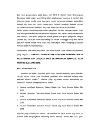 Dari hasil pengamatan, pada bulan mei 2013 di Rumah Sakit Bhayangkara
Semarang pada bagian assembling dalam pelaksanaan tugasnya di peroleh data
dokumen rekam medis rawat inap yang masih menumpuk dibagian assembling
sampai satu bulan dan masih kosong yang meliputi, pengisian tanggal periksa,
pengisian anamnese, pengisian diagnosa, terapi dan tanda tangan dokter.
Selain terjadi ketidaklengkapan dalam pengisian formulir, petugas bagian rawat
inap sering melakukan kesalahan dalam pengisian data pasien rawat inap kedalam
item formulir, yaitu pada pengisian alamat pasien dan pada pengisian pangkat
jabatan atau kesatuan suami atau orang tua pasien Sehingga setiap hari terlihat
dokumen rekam medis rawat inap yang menumpuk untuk dilengkapi pengisian
formulir rekam medis rawat inap.
Berdasarkan latar belakang diatas penulisan tertarik untuk melakukan penelitian
yang berjudul “ ANALISIS KELENGKAPAN PENGISIAN DOKUMEN REKAM
MEDIS RAWAT INAP DI RUMAH SAKIT BHAYANGKARA SEMARANG PADA
PERIODE BULAN MEI 2013.
METODE PENELITIAN.
penelitian ini adalah deskriptif, yaitu suatu metode penelitian yang dilakukan
dengan tujuan utama untuk membuat gambaran atau deskripsi tentang suatu
keadaan secara objektif.(8)
Metode yang digunakan adalah wawancara dan
observasi. Variable pada penelitian ini adalah :
1. Review Identifikasi Dokumen Rekam Rawat Inap Pada Periode Bulam Mei
2013
2. Review Pelaporan Dokumen Rekam Rawat Inap Pada Periode Bulam Mei
2013
3. Review Autentifikasi Dokumen Rekam Rawat Inap Pada Periode Bulam Mei
2013
4. Review Pencatatan Dokumen Rekam Rawat Inap Pada Periode Bulam Mei
2013
Populasi yang diamati yaitu jumlah Dokumen Rekam Medis Rawat Inap Pada Di
Rumah Sakit Bhayangkara Semarang Pada Periode Bulan Mei 2013 yaitu
 