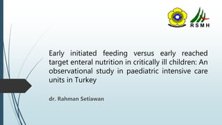Early initiated feeding versus early reached
target enteral nutrition in critically ill children: An
observational study in paediatric intensive care
units in Turkey
dr. Rahman Setiawan
 