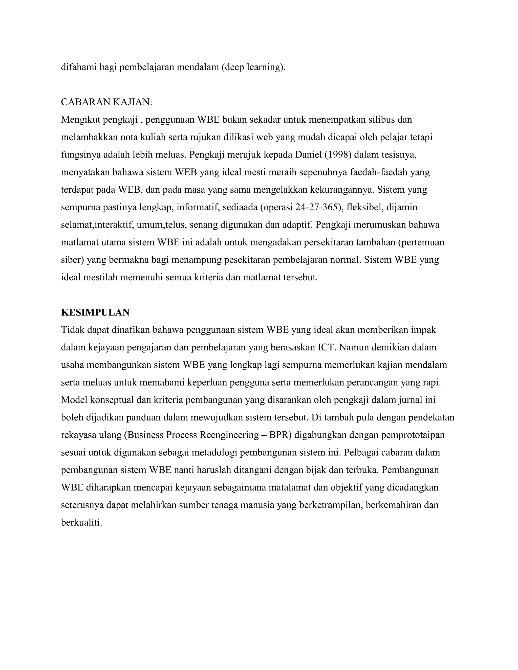 difahami bagi pembelajaran mendalam (deep learning).


CABARAN KAJIAN:
Mengikut pengkaji , penggunaan WBE bukan sekadar untuk menempatkan silibus dan
melambakkan nota kuliah serta rujukan dilikasi web yang mudah dicapai oleh pelajar tetapi
fungsinya adalah lebih meluas. Pengkaji merujuk kepada Daniel (1998) dalam tesisnya,
menyatakan bahawa sistem WEB yang ideal mesti meraih sepenuhnya faedah-faedah yang
terdapat pada WEB, dan pada masa yang sama mengelakkan kekurangannya. Sistem yang
sempurna pastinya lengkap, informatif, sediaada (operasi 24-27-365), fleksibel, dijamin
selamat,interaktif, umum,telus, senang digunakan dan adaptif. Pengkaji merumuskan bahawa
matlamat utama sistem WBE ini adalah untuk mengadakan persekitaran tambahan (pertemuan
siber) yang bermakna bagi menampung pesekitaran pembelajaran normal. Sistem WBE yang
ideal mestilah memenuhi semua kriteria dan matlamat tersebut.


KESIMPULAN
Tidak dapat dinafikan bahawa penggunaan sistem WBE yang ideal akan memberikan impak
dalam kejayaan pengajaran dan pembelajaran yang berasaskan ICT. Namun demikian dalam
usaha membangunkan sistem WBE yang lengkap lagi sempurna memerlukan kajian mendalam
serta meluas untuk memahami keperluan pengguna serta memerlukan perancangan yang rapi.
Model konseptual dan kriteria pembangunan yang disarankan oleh pengkaji dalam jurnal ini
boleh dijadikan panduan dalam mewujudkan sistem tersebut. Di tambah pula dengan pendekatan
rekayasa ulang (Business Process Reengineering – BPR) digabungkan dengan pemprototaipan
sesuai untuk digunakan sebagai metadologi pembangunan sistem ini. Pelbagai cabaran dalam
pembangunan sistem WBE nanti haruslah ditangani dengan bijak dan terbuka. Pembangunan
WBE diharapkan mencapai kejayaan sebagaimana matalamat dan objektif yang dicadangkan
seterusnya dapat melahirkan sumber tenaga manusia yang berketrampilan, berkemahiran dan
berkualiti.
 