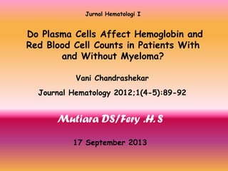 Jurnal Hematologi I

Do Plasma Cells Affect Hemoglobin and
Red Blood Cell Counts in Patients With
and Without Myeloma?
Vani Chandrashekar
Journal Hematology 2012;1(4-5):89-92

Mutiara DS/Fery .H. S
17 September 2013

 