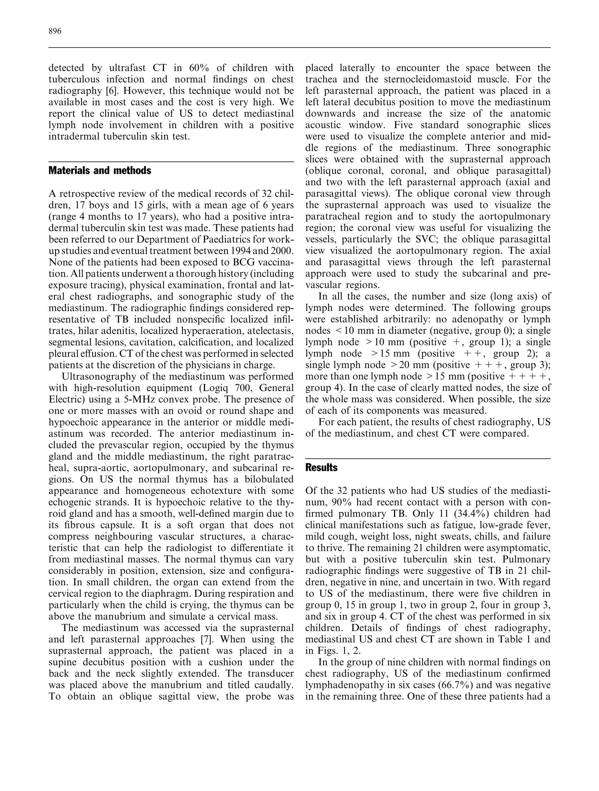 detected by ultrafast CT in 60% of children with 
tuberculous infection and normal findings on chest 
radiography [6]. However, this technique would not be 
available in most cases and the cost is very high. We 
report the clinical value of US to detect mediastinal 
lymph node involvement in children with a positive 
intradermal tuberculin skin test. 
Materials and methods 
A retrospective review of the medical records of 32 chil-dren, 
17 boys and 15 girls, with a mean age of 6 years 
(range 4 months to 17 years), who had a positive intra-dermal 
tuberculin skin test was made. These patients had 
been referred to our Department of Paediatrics for work-up 
studies and eventual treatment between 1994 and 2000. 
None of the patients had been exposed to BCG vaccina-tion. 
All patients underwent a thorough history (including 
exposure tracing), physical examination, frontal and lat-eral 
chest radiographs, and sonographic study of the 
mediastinum. The radiographic findings considered rep-resentative 
of TB included nonspecific localized infil-trates, 
hilar adenitis, localized hyperaeration, atelectasis, 
segmental lesions, cavitation, calcification, and localized 
pleural effusion.CTof the chest was performed in selected 
patients at the discretion of the physicians in charge. 
Ultrasonography of the mediastinum was performed 
with high-resolution equipment (Logiq 700, General 
Electric) using a 5-MHz convex probe. The presence of 
one or more masses with an ovoid or round shape and 
hypoechoic appearance in the anterior or middle medi-astinum 
was recorded. The anterior mediastinum in-cluded 
the prevascular region, occupied by the thymus 
gland and the middle mediastinum, the right paratrac-heal, 
supra-aortic, aortopulmonary, and subcarinal re-gions. 
On US the normal thymus has a bilobulated 
appearance and homogeneous echotexture with some 
echogenic strands. It is hypoechoic relative to the thy-roid 
gland and has a smooth, well-defined margin due to 
its fibrous capsule. It is a soft organ that does not 
compress neighbouring vascular structures, a charac-teristic 
that can help the radiologist to differentiate it 
from mediastinal masses. The normal thymus can vary 
considerably in position, extension, size and configura-tion. 
In small children, the organ can extend from the 
cervical region to the diaphragm. During respiration and 
particularly when the child is crying, the thymus can be 
above the manubrium and simulate a cervical mass. 
The mediastinum was accessed via the suprasternal 
and left parasternal approaches [7]. When using the 
suprasternal approach, the patient was placed in a 
supine decubitus position with a cushion under the 
back and the neck slightly extended. The transducer 
was placed above the manubrium and titled caudally. 
To obtain an oblique sagittal view, the probe was 
placed laterally to encounter the space between the 
trachea and the sternocleidomastoid muscle. For the 
left parasternal approach, the patient was placed in a 
left lateral decubitus position to move the mediastinum 
downwards and increase the size of the anatomic 
acoustic window. Five standard sonographic slices 
were used to visualize the complete anterior and mid-dle 
regions of the mediastinum. Three sonographic 
slices were obtained with the suprasternal approach 
(oblique coronal, coronal, and oblique parasagittal) 
and two with the left parasternal approach (axial and 
parasagittal views). The oblique coronal view through 
the suprasternal approach was used to visualize the 
paratracheal region and to study the aortopulmonary 
region; the coronal view was useful for visualizing the 
vessels, particularly the SVC; the oblique parasagittal 
view visualized the aortopulmonary region. The axial 
and parasagittal views through the left parasternal 
approach were used to study the subcarinal and pre-vascular 
regions. 
In all the cases, the number and size (long axis) of 
lymph nodes were determined. The following groups 
were established arbitrarily: no adenopathy or lymph 
nodes 10 mm in diameter (negative, group 0); a single 
lymph node 10 mm (positive +, group 1); a single 
lymph node 15 mm (positive ++, group 2); a 
single lymph node 20 mm (positive +++, group 3); 
more than one lymph node 15 mm (positive++++, 
group 4). In the case of clearly matted nodes, the size of 
the whole mass was considered. When possible, the size 
of each of its components was measured. 
For each patient, the results of chest radiography, US 
of the mediastinum, and chest CT were compared. 
Results 
Of the 32 patients who had US studies of the mediasti-num, 
90% had recent contact with a person with con-firmed 
pulmonary TB. Only 11 (34.4%) children had 
clinical manifestations such as fatigue, low-grade fever, 
mild cough, weight loss, night sweats, chills, and failure 
to thrive. The remaining 21 children were asymptomatic, 
but with a positive tuberculin skin test. Pulmonary 
radiographic findings were suggestive of TB in 21 chil-dren, 
negative in nine, and uncertain in two. With regard 
to US of the mediastinum, there were five children in 
group 0, 15 in group 1, two in group 2, four in group 3, 
and six in group 4. CT of the chest was performed in six 
children. Details of findings of chest radiography, 
mediastinal US and chest CT are shown in Table 1 and 
in Figs. 1, 2. 
In the group of nine children with normal findings on 
chest radiography, US of the mediastinum confirmed 
lymphadenopathy in six cases (66.7%) and was negative 
in the remaining three. One of these three patients had a 
896 
 