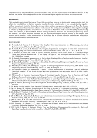 9
important velocity is registered on the pressure side of the vanes, the flow ruches to enter in the diffuser channels. In the
suction side, a flow slow down prevents the flow structure leaving the impeller to diffuse in the radial direction.
CONCLUSION
This detailed investigation of the internal flow within a centrifugal pump, at its design point, has permitted to study the
effect of a vaned diffuser on the flow inside the impeller. From the actual results, we can conclude that the impeller-
diffuser interaction is limited to the impeller exit and it does not have any upstream influence on the flow. The frontier
between the rotor and the stator seems to be not easily crossed. The mixing process of the flow at the impeller discharge
is affected by the presence of the diffuser vanes. The first half of the diffuser pitch is characterized by an early mixing
of the flow. Whereas, in the second half, the flow entering the diffuser channel is still presenting its periodicity due to
the impeller. This results indicates, therefore, that the diffuser performances may be affected by the complex flow
coming out the impeller. Further investigations in the diffuser and at different operating conditions are projected to
better understand the rotor-stator interaction.
REFERENCES
[1] N. Arndt, A. J. Acosta, C. E. Brennen, T. K. Caughey, Rotor-stator interaction in a diffuser pump, Journal of
Turbomachinery, 1989, Vol. 111, N° 3, p. 213-221.
[2] N. Arndt, A. J. Acosta, C. E. Brennen, T. K. Caughey, Experimental investigation of rotor-stator interaction in a
centrifugal pump with several vaned diffusers, Journal of Turbomachinery, 1990, Vol. 112, N° 1, p. 98-108.
[3] A. Cattanei, D. Ottolio, M. Ubaldi, P. Zunino. "Unsteady Boundary Layers on the Blades of a Centrifugal Stage
Due to Rotor Blade Wake Interaction", 9th
Intl. Symp. On Appl. Of Laser techniques to Fluid Mechanics, July 13-
16, 1998 Lisbon, Portugal.
[4] D. Eckardt, Instantaneous Measurements in the Jet-Wake Discharge Flow of a Centrifugal Compressor Impeller,
Journal of Engineering for Power, July 1975, p. 337-345.
[5] D. Eckardt, Detailed Flow Investigations within a High-Speed Centrifugal Compressor Impeller, Journal of Fluids
Engineering, September 1976, p. 390-401.
[6] M. El Hajem, R. Morel, J.Y. Champagne, F. Spettel. "Centrifugal Impeller Flow Investigation", 1998 ASME Fluids
Engineering Division Summer Meeting, June 21–25, 1998, Washington, DC.
[7] M. El Hajem, R. Morel, J.Y. Champagne, F. Spettel. " Detailed Measurements of the Internal Flow of a Backswept
Centrifugal Impeller", 9th
Intl. Symp. On Appl. Of Laser techniques to Fluid Mechanics, July 13-16, 1998 Lisbon,
Portugal.
[8] M. Inoue, N. A. Cumpsty, Experimental Study of Centrifugal Impeller Discharge Flow in Vaneless and Vaned
Diffusers, Journal of engineering for gas turbines and power, 1984, Vol. 106, N° 2, p. 455-467.
[9] J. P. Johnston, S. A. Eide, Turbulent Boundary Layers on Centrifugal Compressors Blades: Prediction of the
Effects of Surface Curvature and Rotation, Journal of Fluids Engineering, September 1976, p. 374-381.
[10] M. W. Johnson, Secondary Flow in Rotating Bends. Journal of Engineering for Power, October 1978, Vol. 100, p.
553-560.
[11] H. Krain, Swirling Impeller Flow, Journal of Turbomachinery, January 1988, Vol. 110, p. 122-128.
[12] K. H. Rohne, M. Banzhaf, Investigation of the Flow at the exit of Unshrouded Centrifugal Impeller and
Comparison With the classical Jet-Wake Theory, Journal of Turbomachinery, October 1991, Vol. 113, p. 654-659.
[13] C. H. Liu, C. Vafidis, J. H., Whitelaw, Flow characteristics of a centrifugal pump, Journal of fluids Engineering,
1994, Vol. 116, N° 2, p. 303-309.
[14] S. M. Miner, R. J. Beaudoin, R. D. Flack, Laser velocimetery measurements in a centrifugal flow pump, Journal of
Turbomachinery, 1989, Vol. 111, N°3, p. 205-212.
[15] M. Th.Sideris , R. A. Van DEN braembussche, Influence of a circumferential exit pressure distortion on the flow in
an impeller and diffuser, Journal of Turbomachinery, 1987, Vol. 109, N° 1, p. 48-54.
[16] M. Toussaint , F. Hureau, J. F. Lapray, Influence des diffuseurs aubés sur le fonctionnement des pompes
centrifuges, La Houille Blanche n° 3/4, 1998, p. 38-44.
[17] M. Ubaldi, P. Zunino, A. Cattanei, Relative Flow and Turbulence Measurements Downstream of a Backward
Centrifugal Impeller, Journal of Turbomachinery, July 1993, Vol. 115, p. 543-551.
 