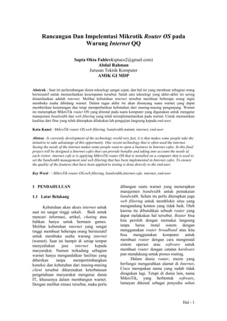 Hal - 1
Rancangan Dan Impelemtasi Mikrotik Router OS pada
Warung Internet QQ
Sapta Okta Fahlevi(sptaco2@gmail.com)
Abdul Rahman
Jurusan Teknik Komputer
AMIK GI MDP
Abstrak : Saat ini perkembangan dunia teknologi sangat cepat, dan hal ini yang membuat sebagian orang
berinisiatif untuk memanfaatkan kesempatan tersebut. Salah satu teknologi yang akhir-akhir ini sering
dimanfaatkan adalah internet. Melihat kebutuhan internet tersebut membuat beberapa orang ingin
membuka usaha dibidang warnet. Dalam tugas akhir ini akan dirancang suatu warnet yang dapat
memberikan keuntungan dan tetap memperhatikan kebutuhan dari masing-masing pengunjung. Warnet
ini menerapkan MikroTik router OS yang diinstal pada suatu komputer yang digunakan untuk mengatur
manajemen bandwidth dan web filtering yang telah terimplementasikan pada warnet. Untuk memastikan
kualitas dari fitur yang telah diterapkan dilakukan lah pengujian langsung kepada end-user.
Kata Kunci : MikroTik router OS,web filtering, bandwidth,warnet, internet, end-user
Abstrac :Is currently development of the technology world very fast, it is that makes some people take the
initiative to take advantage of this opportunity. One recent technology that is often used the internet.
Seeing the needs of the internet makes some people want to open a business in Internet cafes. In this final
project will be designed a Internet cafes that can provide benefits and taking into account the needs of
each visitor. internet cafe is is applying MikroTik router OS that is installed on a computer that is used to
set the bandwidth management and web filtering that has been implemented in Internet cafes. To ensure
the quality of the features that have been applied to testing is done directly to the end-user.
Key Word : : MikroTik router OS,web filtering, bandwidth,internet cafe, internet, end-user
1 PENDAHULUAN
1.1 Latar Belakang
Kebutuhan akan akses internet untuk
saat ini sangat tinggi sekali. Baik untuk
mencari informasi, artikel, chating atau
bahkan hanya untuk bermain games.
Melihat kebutuhan internet yang sangat
tinggi membuat beberapa orang berinisiatif
untuk membuka usaha warung internet
(warnet). Saat ini hampir di setiap tempat
menyediakan jasa internet kepada
masyarakat. Namun terkadang sebagian
warnet hanya mengandalkan fasilitas yang
diberikan tanpa mempertimbangkan
koneksi dan kebutuhan dari masing-masing
client tersebut dikarenakan keterbatasan
pengetahuan masyarakat mengenai dunia
IT, khususnya dalam membangun warnet.
Dengan melihat situasi tersebut, maka perlu
dibangun suatu warnet yang menerapkan
manajemen bandwidth untuk pemakaian
bandwidth. Selain itu perlu diterapkan juga
web filtering untuk memblokir situs yang
mengandung konten yang tidak baik. Oleh
karena itu dibutuhkan sebuah router yang
dapat melakukan hal tersebut. Router bisa
kita peroleh dengan memakai langsung
tanpa harus instal sistem dengan
menggunakan router broadband atau kita
bisa menggunakan komputer untuk
membuat router dengan cara menginstal
sistem operasi atau software untuk
membuat router dengan catatan hardware
pun mendukung untuk proses routing.
Dalam dunia router, mesin yang
berfungsi mengarahkan alamat di Internet,
Cisco merupakan nama yang sudah tidak
diragukan lagi. Tetapi di dunia lain, nama
MikroTik, yang berbentuk software,
lumayan dikenal sebagai penyedia solusi
 