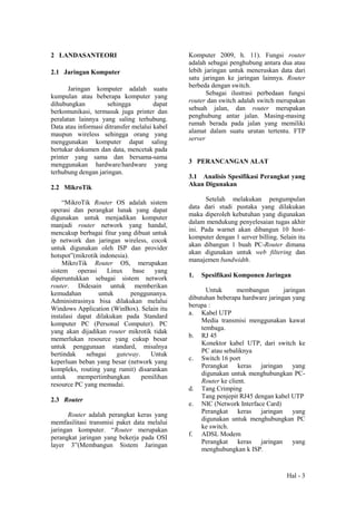 Hal - 3
2 LANDASANTEORI
2.1 Jaringan Komputer
Jaringan komputer adalah suatu
kumpulan atau beberapa komputer yang
dihubungkan sehingga dapat
berkomunikasi, termasuk juga printer dan
peralatan lainnya yang saling terhubung.
Data atau informasi ditransfer melalui kabel
maupun wireless sehingga orang yang
menggunakan komputer dapat saling
bertukar dokumen dan data, mencetak pada
printer yang sama dan bersama-sama
menggunakan hardware/hardware yang
terhubung dengan jaringan.
2.2 MikroTik
“MikroTik Router OS adalah sistem
operasi dan perangkat lunak yang dapat
digunakan untuk menjadikan komputer
manjadi router network yang handal,
mencakup berbagai fitur yang dibuat untuk
ip network dan jaringan wireless, cocok
untuk digunakan oleh ISP dan provider
hotspot”(mikrotik indonesia).
MikroTik Router OS, merupakan
sistem operasi Linux base yang
diperuntukkan sebagai sistem network
router. Didesain untuk memberikan
kemudahan untuk penggunanya.
Administrasinya bisa dilakukan melalui
Windows Application (WinBox). Selain itu
instalasi dapat dilakukan pada Standard
komputer PC (Personal Computer). PC
yang akan dijadikan router mikrotik tidak
memerlukan resource yang cukup besar
untuk penggunaan standard, misalnya
bertindak sebagai gateway. Untuk
keperluan beban yang besar (network yang
kompleks, routing yang rumit) disarankan
untuk mempertimbangkan pemilihan
resource PC yang memadai.
2.3 Router
Router adalah perangkat keras yang
memfasilitasi transmisi paket data melalui
jaringan komputer. “Router merupakan
perangkat jaringan yang bekerja pada OSI
layer 3”(Membangun Sistem Jaringan
Komputer 2009, h. 11). Fungsi router
adalah sebagai penghubung antara dua atau
lebih jaringan untuk meneruskan data dari
satu jaringan ke jaringan lainnya. Router
berbeda dengan switch.
Sebagai ilustrasi perbedaan fungsi
router dan switch adalah switch merupakan
sebuah jalan, dan router merupakan
penghubung antar jalan. Masing-masing
rumah berada pada jalan yang memiliki
alamat dalam suatu urutan tertentu. FTP
server
3 PERANCANGAN ALAT
3.1 Analisis Spesifikasi Perangkat yang
Akan Digunakan
Setelah melakukan pengumpulan
data dari studi pustaka yang dilakukan
maka diperoleh kebutuhan yang digunakan
dalam mendukung penyelesaian tugas akhir
ini. Pada warnet akan dibangun 10 host-
komputer dengan 1 server billing. Selain itu
akan dibangun 1 buah PC-Router dimana
akan digunakan untuk web filtering dan
manajemen bandwidth.
1. Spesifikasi Komponen Jaringan
Untuk membangun jaringan
dibutuhan beberapa hardware jaringan yang
berupa :
a. Kabel UTP
Media transmisi menggunakan kawat
tembaga.
b. RJ 45
Konektor kabel UTP, dari switch ke
PC atau sebaliknya
c. Switch 16 port
Perangkat keras jaringan yang
digunakan untuk menghubungkan PC-
Router ke client.
d. Tang Crimping
Tang penjepit RJ45 dengan kabel UTP
e. NIC (Network Interface Card)
Perangkat keras jaringan yang
digunakan untuk menghubungkan PC
ke switch.
f. ADSL Modem
Perangkat keras jaringan yang
menghubungkan k ISP.
 