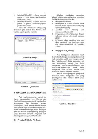 Hal - 6
i. [admin@MikroTik] > Queue tree add
parent = local queue=pcq-download
packet-mark=users
j. [admin@MikroTik] > Queue tree add
parent = public queue=pcq-upload
packet-mark=users
Hasil dari melakukan setting yang
dilakukan jika dilihat dari Winbox akan
terlihat seperti gambar berikut :
Gambar 1 Mangle
Gambar 2 Queue Tree
4 PENGUJIAN DAN IMPLEMENTASI
Pada implementasinya, warnet ini
hanya menggunakan web filtering dan
bandwidth management untuk memberikan
kenyamanan dan kepuasan kepada
pengunjung. Untuk memastikan PC-Router
yang dibuat dapat digunakan dengan baik,
maka dilakukan beberapa proses pengujian
pada PC-Router. Beberapa tahap pengujian
yang dilakukan meliputi pengujian web
filtering dan management bandwidth.
4.1 Prosedur Uji Coba PC-Router
Sebelum melakukan pengujian,
adapun prinsip untuk melakukan pengujian
dari PC-Router sebagai berikut :
a. Hidupkan PC-Router.
b. Hubungkan PC-Router ke client untuk
melihat proses upload-download yang
sedang berlangsung.
c. Aktifkan web filtering dan
management bandwidth.
d. Pengujian download dilakukan dengan
software internet download manager
(IDM)
e. PC-Router akan memblok situs dan
akan membagi rata bandwidth pada
tiap client.Analisa Hasil Uji Coba PC-
Router
1. Pengujian Web filtering
Pada konfigurasi sebelumnya telah
disebutkan beberapa situs yang akan diblok
pada warnet ini adalah situs “semprot. com”
dan “redtube.com”. Pada pengujian ini,
para pengunjung warnet yang ingin
mengakses http://www.redtube.com dan
http://www.semprot.com tidak dapat
mengakses situs tersebut karena telah
dilakukan filtering atas situs tersebut.
Berikut adalah pengujian yang telah
dilakukan untuk mengetahui situs yang
dikonfigurasi telah berhasil diblok pada
web browser:
Gambar 3 Situs Block
 