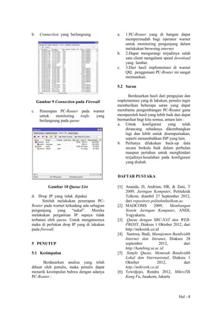 Hal - 8
b. Connection yang berlangsung
Gambar 9 Connection pada Firewall
c. Penerapan PC-Router pada warnet
untuk monitoring trafic yang
berlangsung pada queue
Gambar 10 Queue List
d. Drop IP yang tidak dipakai
Setelah melakukan penerapan PC-
Router pada warnet terkadang ada sebagian
pengunjung yang “nakal”. Mereka
melakukan pergantian IP supaya tidak
terbatasi oleh queue. Untuk mengatasinya
maka di perlukan drop IP yang di lakukan
pada firewall.
5 PENUTUP
5.1 Kesimpulan
Berdasarkan analisa yang telah
dibuat oleh penulis, maka penulis dapat
menarik kesimpulan bahwa dengan adanya
PC-Router :
a. 1.PC-Router yang di bangun dapat
mempermudah bagi operator warnet
untuk monitoring pengunjung dalam
melakukan browsing internet
b. 2.Dapat mengurangi terjadinya salah
satu client mengalami speed download
yang lambat.
c. 3.Dari hasil implementasi di warnet
QQ, penggunaan PC-Router ini sangat
memuaskan.
5.2 Saran
Berdasarkan hasil dari pengujian dan
implementasi yang di lakukan, penulis ingin
memberikan beberapa saran yang dapat
membantu pengembangan PC-Router guna
memperoleh hasil yang lebih baik dan dapat
bermanfaat bagi kita semua, antara lain :
a. Untuk konfigurasi yang telah
dirancang sebaiknya dikembangkan
lagi dan lebih untuk disempurnakan,
seperti menambahkan ISP yang lain.
b. Perlunya dilakukan back-up data
secara berkala baik dalam perbulan
maupun pertahun untuk menghindari
terjadinya kesalahan pada konfigurasi
yang diubah
DAFTAR PUSTAKA
[1] Ananda, D, Andrian, HR, & Zani, T
2009, Jaringan Komputer, Politeknik
Telkom. diambil 27 September 2012,
dari repository.politekniktelkom.ac.
[2] MADCOMS 2009, Membangun
Sistem Jaringan Komputer, ANDI,
Yogyakarta.
[3] Queue dengan SRC-NAT dan WEB-
PROXY, Diakses 1 Oktober 2012, dari
http://mikrotik.co.id
[4] Santosa, Budi, Manajemen Bandwidth
Internet dan Intranet, Diakses 28
september 2012, dari
http://kambing.ui.ac.id
[5] Simple Queue, Memisah Bandwidth
Lokal dan Internasional, Diakses 1
Oktober 2012, dari
http://mikrotik.co.id
[6] Towidjojo, Rendra 2012, MikroTIk
Kung Fu, Jasakom, Jakarta
 