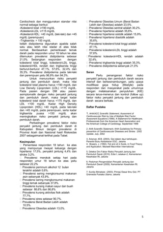 Cardiocheck dan menggunakan standar nilai
normal sebagai berikut:
-Kolesterol total: ≥190 mg/dL
-Kolesterol-LDL: ≥115 mg/dL
-Kolesterol-HDL: <40 mg/dL (laki-laki) dan <45
mg/dL (perempuan)
-Trigliserida: > 150 mg/dL
Istilah dislipidemia digunakan apabila salah
satu atau lebih nilai stadar di atas tidak
normal. Berdasarkan pemeriksaan lemak
darah pada responden umur 18 tahun ke atas
ditemukan prevalensi dislipidemia sebesar
21,0%. Sedangkan responden
dengan
kolesterol total tinggi, kolesterol-LDL tinggi,
kolesterol-HDL rendah dan trigliserida tinggi
berturut-berturut 47,1%, 57,6%, 32,4% dan
35,3%. Prevalensi dislipidemia pada laki-laki
dan perempuan yaitu 96,9% dan 94,3%.
Untuk menurunkan risiko penyakit
jantung dan pembuluh darah, maka nilai
kolesterol total plasma harus <190 mg/dL dan
Low Density Lipoprotein (LDL) <115 mg/dL.
Pada pasien dengan DM atau pasien
asimptomatik dengan risiko penyakit jantung
dan pembuluh darah, maka target kadar
kolesterol total darah harus <175 mg/dL dan
LDL <100 mg/dL. Kadar High Density
Lipoprotein (HDL) <40 mg/dL pada laki-laki
dan <45 mg/dL pada perempuan, serta kadar
trigliserida
puasa
>150
mg/dL
akan
meningkatkan risiko penyakit jantung dan
pembuluh darah.
Perbadingan prevalensi faktor risiko
penyakit jantung dan pembuluh darah di
Kabupaten Bireun dengan prevalensi di
Provinsi Aceh dan Nasional hasil Riskesdas
2007 sebagaimanat terlihat pada Tabel.
Kesimpulan
Persentase responden 18 tahun ke atas
yang mempunyai riwayat keluarga dengan
hipertensi 17,5%, penyakit jantung 4,4% dan
stroke 3,2%.
Prevalensi merokok setiap hari pada
responden umur 18 tahun ke atas yaitu
sebesar 22,2%
Prevalensi peminum alkohol 12 bulan
terakhir adalah 0,6%.
Prevalensi sering mengkonsumsi makanan
asin sebanyak 43,9%.
Prevalensi sering mengkonsumsi makanan
tinggi lemak sebanyak 37,8%.
Prevalensi kurang makan sayur dan buah
sebesar 86,6% dan 96,8%
Prevalensi kurang aktivitas fisik adalah
77,7%.
Prevalensi stres sebesar 90,7%.
Prevalensi Berat Badan Lebih adalah
10,5%.
Prevalensi Obesitas adalah 13,0%.

Prevalensi Obesitas Umum (Berat Badan
Lebih dan Obesitas) adalah 23,5%.
Prevalensi Obesitas sentral adalah 30,2%.
Prevalensi hipertensi adalah 35,6%.
Prevalensi hipertensi sistolik adalah 15,9%.
Prevalensi hipertensi diastolik adalah
35,6%.
Prevalensi kolesterol total tinggi adalah
47,1%.
Prevalensi kolesterol-LDL tinggi adalah
57,6%.
Prevalensi kolesterol-HDL rendah adalah
32,4%.
Prevalensi trigliserida tinggi adalah 35,3%.
Prevalensi dislipidemia sebanyak 21,0%
Saran
Perlu penanganan faktor risiko
penyakit jantung dan pembuluh darah secara
intensif dan berkesinambungan, yaitu upaya
modifikasi gaya hidup (lifestyle) pada
responden dan masyarakat pada umumnya
dengan melaksanakan penyuluhan (KIE)
secara terus-menerus dan kontrol (follow up)
faktor risiko penyakit jantung dan pembuluh
darah secara berkala.
Daftar Pustaka
1. AHA/ACC Scientific Statement, Assesment of
Cardiovascular Risk by Use of Multiple Risk Factor
Assesment Equations (1999), A Statement for Healthcare,
Professionals from the American Heart Association and
the American College of Cardiology. September 1999
2. AHA Scientific Statement, AHA Guidelines for Primary
prevention of Cardiovascular Diseases and Stroke : 2002
Update. July. 2002
3. Arisman, M.B. (2003). Gizi dalam daur kehidupan.
Penerbit Buku Kedokteran EGC. Jakarta
4. Bowers, J. (1992). Fat and oil in foods, in Food Theory
and Application. Maxwell Macmillan International.
5. Deteksi Dini Faktor Risiko Penyakit Jantung dan
Pembuluh Darah (2010), Edisi I, cetakan-2, Kementerian
Kesehatan RI, Jakarta
6. Pedoman Pengendalian Penyakit Jantung dan
Pembuluh Darah (2009), Kementerian Kesehatan RI,
Jakarta
7. Sunita Altmatsier. (2003). Prinsip Dasar Ilmu Gizi. PT
Gramedia Pustaka Utama. Jakarta

5

 