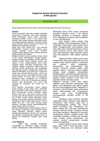 Registrasi Kanker Berbasis Populasi
di DKI jakarta
Mugi Wahidin, SKM

Subdit Pengendalian Penyakit Kanker, Direktorat Pengendalian Penyakit Tidak Menular

Abstrak
Kanker merupakan salah satu masalah kesehatan
masyarakat di Indonesia. Data Riset Kesehatan
Dasar menunjukkan bahwa kanker merupakan
penyebab kematian nomor 7 dari semua jenis
penyakit. Akan tertapi, besaran permasalah kanker
baik angka kesakitan (prevelens, insindes) maupun
angka kematian belum tersedia karena belum ada
registrasi kanker berbasis populasi.
Sejak tahun 2007 sampai 2011, Sub Direkorat
Pengendalian Penyakit Kanker bekerja sama
dengan
berbagai
pihak
yang
berkaitan
mengembangan registrasi kanker berbasis populasi
dengan model di DKI Jakarta.
Registrasi kanker berbasis populasi dengan model
di DKI Jakarta dikembangkan dengan langkahlangkah advokasi dan sosialisasi, pembentukan tim
registrasi kanker tingkat nasional, provinsi DKI
Jakarta, 5 kota. Langkah-langkah reknis dalam
registrasi kanker mencakup pengumpulan data,
verifikasi, validasi, pengolahan, analisis data, dan
publikasi. Proses pengumpulan dan pengolahan
data dilakukan dengan menggunakan abstrak dan
software SRIKANDI, yang terdiri dari 3 komponen
utama yaitu informasi tentang pasien, tumor, dan
tindak lanjut. Sumber data registrasi kanker di DKI
Jakarta adalah 79 rumah sakit, 44 Puskesmas
Kecamatan yang membawahi 301 Puskesmas
Kelurahan, 2 klinik, dan 90 laboratorium patologi.
Variabel yang dikumpulkan dari rumah sakit
sebanyak 32, sedangkan dari sumber lain 18
variabel.
Hasil registrasi menunjukkan bahwa insidens
kanker tertinggi di DKI Jakarta tahun 2005-2007
pada perempuan adalah kanker payudara, kanker
leher rahim/serviks, kanker kolorektal, kanker
bronkhus dan paru, dan kanker ovarium. Kanker
tertinggi pada laki-laki adalah kanker bronkhus dan
paru, kanker prostat, kanker kolorektal, kanker
pharing, dan kanker ginjal-pervis-kandung kemih.
Sedangkan insidens kanker pada anak (0-17 tahun)
adalah 90,5 per 1 juta anak, tertinggi adalah
leukemia, kemudian kanker mata/retinoblastoma,
kanker tulang, CNS, dan limfoma.
Dengan pengembangan model registrasi kanker di
DKI Jakarta, mekanisme kerja registrasi kanker
sudah disepakati, diperoleh insidens kanker
tertinggi pada perempuan, laki-laki, dan anak-anak,
dan kesiapan pengembangan registrasi kanker di
wilayah lain diIndonesia mengacu pada model
Jakarta.

Latar Belakang
Salah satu masalah kesehatan
masyarakat di Indonesia adalah penyakit
kanker. Berdasarkan Riset Kesehatan Dasar

(Riskesdas) tahun 2007, kanker merupakan
penyebab kematian nomor 7 dari seluruh
penyebab kematian di Indonesia, sebesar
5,7%. Sedangkan prevalensi nasional sebesar
4,3 per 1000 penduduk.
Data tersebut dapat menjadi data
dasar (baseline data) permasalahan kanker di
masyarakat. Akan tetapi, data tersebut belum
dapat menggambarkan permasalahan yang
valid pada suatu populasi/masyarakat, karena
masih berbentuk survei. Data kanker yang
valid dapat diperoleh melalui registrasi kanker
yang memungkinkan tidak adanya duplikasi
data.
Registrasi kanker adalah suatu proses
pengumpulan data yang sistematik dan terus
menerus yang meliputi kejadian, karakteristik
dan
outcome,
serta
pengolahan,
penyimpanan, dan penganalisaan data
menjadi informasi tentang kanker pada
populasi tertentu. Informasi tersebut dipakai
sebagai
dasar
kebijakan
pengendalian
penyakit kanker. Ada beberapa jenis registrasi
kanker berdasarkan cara perolehan data, yaitu
registasi kanker berbasis rumah sakit dan
registrasi kanker berbasis populasi.
Registrasi berbasis rumah sakit adalah
registrasi yang dilakukan berdasarkan data
kanker yang didiagnosa oleh seluruh bagian
RS yang menanggulangi kanker. Registrasi ini
bertujuan untuk membantu pihak administrasi
dalam merencanakan dan mengorganisir
sumber
daya
untuk
mengoptimalkan
penanggulangan penyakit kanker di RS
tersebut.
Registrasi kanker berbasis populasi/
masyarakat adalah registrasi yang dilakukan
berdasarkan data kanker yang ada di
masyarakat/populasi tertentu dari semua
sarana kesehatan (RS, Puskesmas, Lab,
Klinik, Catatan Sipil, dll) yang mendiagnosa/
terdapat informasi kanker mengenai tempat
dan jumlah penduduk. Registrasi ini bertujuan
mendapatkan besaran masalah kanker, baik
morbiditas (prevalens, insidens) dan kematian
untuk menjadi bahan perencanaan dan
evaluasi program pengendalian penyakit
kanker di masyarakat.
Upaya registrasi kanker telah dimulai
sejak tahun 1970 di Kota Semarang, Jawa
Tengah. Selanjutnya ada beberapa upaya

6

 