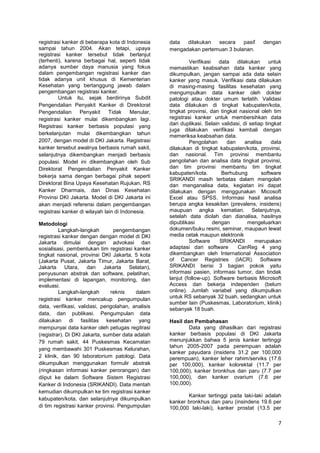 registrasi kanker di beberapa kota di Indonesia
sampai tahun 2004. Akan tetapi, upaya
registrasi kanker tersebut tidak berlanjut
(terhenti), karena berbagai hal, seperti tidak
adanya sumber daya manusia yang fokus
dalam pengembangan registrasi kanker dan
tidak adanya unit khusus di Kementerian
Kesehatan yang bertanggung jawab dalam
pengembangan registrasi kanker.
Untuk itu, sejak berdirinya Subdit
Pengendalian Penyakit Kanker di Direktorat
Pengendalian
Penyakit
Tidak
Menular,
registrasi kanker mulai dikembangkan lagi.
Registrasi kanker berbasis populasi yang
berkelanjutan mulai dikembangkan tahun
2007, dengan model di DKI Jakarta. Registrasi
kanker tersebut awalnya berbasis rumah sakit,
selanjutnya dikembangkan menjadi berbasis
populasi. Model ini dikembangkan oleh Sub
Direktorat Pengendalian Penyakit Kanker
bekerja sama dengan berbagai pihak seperti
Direktorat Bina Upaya Kesehatan Rujukan, RS
Kanker Dharmais, dan Dinas Kesehatan
Provinsi DKI Jakarta. Model di DKI Jakarta ini
akan menjadi referensi dalam pengembangan
registrasi kanker di wilayah lain di Indonesia.
Metodologi
Langkah-langkah
pengembangan
registrasi kanker dengan dengan model di DKI
Jakarta dimulai dengan advokasi dan
sosialisasi, pembentukan tim registrasi kanker
tingkat nasional, provinsi DKI Jakarta, 5 kota
(Jakarta Pusat, Jakarta Timur, Jakarta Barat,
Jakarta Utara, dan Jakarta Selatan),
penyusunan abstrak dan software, pelatihan,
implementasi di lapangan, monitoring, dan
evaluasi.
Langkah-langkah
reknis
dalam
registrasi kanker mencakup pengumpulan
data, verifikasi, validasi, pengolahan, analisis
data, dan publikasi. Pengumpulan data
dilakukan di fasilitas kesehatan yang
mempunyai data kanker oleh petugas regitrasi
(registrar). Di DKI Jakarta, sumber data adalah
79 rumah sakit, 44 Puskesmas Kecamatan
yang membawahi 301 Puskesmas Kelurahan,
2 klinik, dan 90 laboratorium patologi. Data
dikumpulkan menggunakan formulir abstrak
(ringkasan informasi kanker perorangan) dan
diiput ke dalam Software Sistem Registrasi
Kanker di Indonesia (SRIKANDI). Data mentah
kemudian dikumpulkan ke tim registrasi kanker
kabupaten/kota, dan selanjutnya dikumpulkan
di tim registrasi kanker provinsi. Pengumpulan

data
dilakukan
secara
pasif
mengadakan pertemuan 3 bulanan.

dengan

Verifikasi
data
dilakukan
untuk
memastikan keabsahan data kanker yang
dikumpulkan, jangan sampai ada data selain
kanker yang masuk. Verifikasi data dilakukan
di masing-masing fasilitas kesehatan yang
mengumpulkan data kanker oleh dokter
patologi atau dokter umum terlatih. Validasi
data dilakukan di tingkat kabupaten/kota,
tingkat provinsi, dan tingkat nasional oleh tim
registrasi kanker untuk membersihkan data
dari duplikasi. Selain validasi, di setiap tingkat
juga dilakukan verifikasi kembali dengan
memeriksa keabsahan data.
Pengolahan
dan
analisa
data
dilakukan di tingkat kabupaten/kota, provinsi,
dan nasional. Tim provinsi membantu
pengolahan dan analisa data tingkat provinsi,
dan tim provinsi membantu tim tingkat
kabupaten/kota.
Berhubung
software
SRIKANDI masih terbatas dalam mengolah
dan menganalisa data, kegiatan ini dapat
dilakukan dengan menggunakan Micosoft
Excel atau SPSS. Informasi hasil analisa
berupa angka kesakitan (prevalens, insidens)
maupuan angka kematian. Selanjutnya,
setelah data diolah dan dianalisa, hasilnya
dipublikasi
dengan
mengeluarkan
dokumen/buku resmi, seminar, maupaun lewat
media cetak maupun elektronik
Software
SRIKANDI
merupakan
adaptasi dari software
CanReg 4 yang
dikembangkan oleh International Association
of Cancer Registries (IACR). Software
SRIKANDI berisi 3 bagian pokok yaitu
informasi pasien, informasi tumor, dan tindak
lanjut (follow-up). Software berbasis Microsoft
Access dan bekerja independen (belum
online). Jumlah variabel yang dikumpulkan
untuk RS sebanyak 32 buah, sedangkan untuk
sumber lain (Puskesmas, Laboratorium, klinik)
sebanyak 18 buah.
Hasil dan Pembahasan
Data yang dihasilkan dari registrasi
kanker berbasis populasi di DKI Jakarta
menunjukkan bahwa 5 jenis kanker tertinggi
tahun 2005-2007 pada perempuan adalah
kanker payudara (insidens 31.2 per 100,000
perempuan), kanker leher rahim/serviks (17.6
per 100,000), kanker kolorektal (11.7 per
100,000), kanker bronkhus dan paru (7.7 per
100,000), dan kanker ovarium (7.6 per
100,000).
Kanker tertinggi pada laki-laki adalah
kanker bronkhus dan paru (insindens 19.6 per
100,000 laki-laki), kanker prostat (13.5 per

7

 