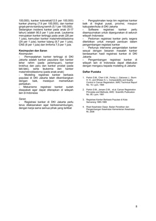 100,000), kanker kolorektal(12.5 per 100,000)
kanker pharing (7.9 per 100,000), dan kanker
ginjal-pervis-kandung kemih (5.1 per 100,000).
Sedangkan insidens kanker pada anak (0-17
tahun) adalah 90,5 per 1 juta anak. Leukemia
merupakan kanker tertinggi pada anak (28 per
1 juta), kemudian kanker mata/retinoblastoma
(24 per 1 juta), kanker tulang (9,7 per 1 juta),
CNS (8 per 1 juta) dan limfoma 7,5 per 1 juta.
Kesimpulan dan Saran
Kesimpulan
Permasalahan kanker tertinggi di DKI
Jakarta adalah kanker payudara dan kanker
leher rahim (pada perempuan), kanker
brokhus dan paru dan kanker prostat (pada
laki-laki), serta leukemia dan kanker
mata/retinoblastoma (pada anak-anak)
Modeling registrasi kanker berbasis
populasi di DKI Jakarta telah dikembangkan
dengan
baik,
meskipun
memerlukan
perbaikan.
- Mekanisme registrasi kanker sudah
disepakati agar dapat diterapkan di wilayah
lain di Indonesia
Saran
Registrasi kanker di DKI Jakarta perlu
terus dilaksanakan agar berkesinambungan,
dengan kerja sama semua pihak yang terlibat

Pengoptimalan kerja tim registrasi kanker
baik di tingkat pusat, provinsi, maupun
kabupaten/kota di DKI Jakarta
Software
registrasi
kanker
perlu
disempurnakan untuk dipergunakan di seluruh
wilayah Indonesia
Pedoman registrasi kanker perlu segera
diterbitkan untuk menjadi panduan dalam
pengembangan registasi kanker
Perlunya intervensi pengendalian kanker
sesuai dengan besaran masalah kanker
berdasarkan hasil registrasi kanker di DKI
Jakarta
Pengembangan registrasi kanker di
wilayah lain di Indonesia dapat dilakukan
dengan mengacu kepada modeling di Jakarta
Daftar Pustaka
1. Parkin D.M., Chen V.W., Ferlay J., Galceran J., Storm
H. H., and Whelan S. L. Comparability and Quality
Control in Cancer Registration. IARC Technical Report
No. 19. Lyon, 1994
2. Parkin D.M., Jensen O.M., et.al. Cancer Registration
Principles and Methods, IARC Scientific Publication
No. 95. Lyon, 1991
3. Registrasi Kanker Berbasis Populasi di Kota
Semarang 1985-1989
4. Riset Kesehatan Dasar, Badan Penelitian dan
Pengembangan Kesehatan Kementerian Kesehatan
RI, 2008

8

 