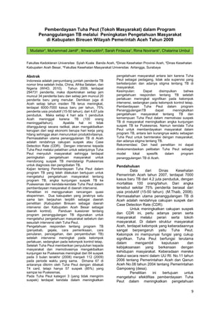 Pemberdayaan Tuha Peut (Tokoh Masyarakat) dalam Program
Penanggulangan TB melalui Peningkatan Pengetahuan Masyarakat
di Kabupaten Bireuen Wilayah Pemerintah Aceh Tahun 2009
Mudatsir¹, Muhammad Jamil² , Ikhwanuddin³, Sarah Firdausa¹, Rima Novirianti¹, Chatarina Umbul
Wahyuni⁴
Fakultas Kedokteran Universitas Syiah Kuala Banda Aceh, ²Dinas Kesehatan Provinsi Aceh, ³Dinas Kesehatan
Kabupaten Aceh Besar, ⁴Fakultas Kesehatan Masyarakat Universitas Airlangga, Surabaya

Abstrak
Indonesia adalah penyumbang jumlah penderita TB
nomor lima setelah India, China, Afrika Selatan, dan
Nigeria (WHO, 2010).
Tahun 2009, terdapat
294731 penderita, maka diperkirakan setiap jam
muncul 34 penderita baru dan setiap jam muncul 20
penderita baru yang menular. Demikian juga di
Aceh setiap tahun insiden TB terus meningkat,
terdapat 6000-7000 kasus baru per tahun, 75%
penderita usia produktif (15-50 tahun), dari 4,67 juta
penduduk. Maka setiap 4 hari ada 1 penduduk
Aceh meninggal karena TB (100 orang
meninggal/tahun).
Apabila hal ini tidak
ditanggulangi secara radikal, akan mengakibatkan
kerugian dari segi ekonomi berupa hari kerja yang
hilang sehingga akan menurunkan produktivitasnya.
Permasalahan utama penanggulanan TB di Aceh
adalah rendahnya cakupan suspek atau Case
Detection Rate (CDR). Dengan intervensi kepada
Tuha Peut melalui pelatihan untuk selanjutnya Tuha
Peut menyuluh masyarakat sehingga terdapat
peningkatan pengetahuan masyarakat untuk
mendorong suspek TB mendatangi Puskesmas
untuk diagnosis dan pengobatan TB.
Kajian tentang Pemberdayaan Tuha Peut dalam
program TB yang telah dilakukan bertujuan untuk
mengetahui pengetahuan masyarakat tentang
program TB, angka kunjungan suspek TB ke
Puskesmas dan kendala-kendala Tuha Peut dalam
pemberdayaan masyarakat di daerah intervensi.
Penelitian ini menggunakan rancangan quasi
eksperimen. Dua kabupaten yang jaraknya satu
sama lain berjauhan terpilih sebagai daerah
penelitian (Kabupaten Bireuen sebagai daerah
intervensi dan Kabupaten Aceh Besar sebagai
daerah kontrol).
Panduan kuesioner tentang
program penanggulangan TB digunakan untuk
mengetahui pengetahuan masyarakat sebelum dan
sesudah intervensi oleh Tuha Peut.
Pengetahuan responden tentang program TB
(penyebab, gejala, cara pemeriksaan, cara
penularan, pencegahan, dan penyembuhan TB)
setelah intervensi meningkat pada kelompok
perlakuan, sedangkan pada kelompok kontrol tetap.
Setelah Tuha Peut memberikan penyuluhan kepada
masyarakat dan memotivasinya mengakibatkan
kunjungan ke Puskesmas meningkat dari 64 suspek
pada 3 bulan terakhir (2008) menjadi 112 (2009)
pada periode waktu yang sama. Dimana 67 di
antaranya dikirim oleh Tuha Peut dengan dibekali
T4 card, tetapi hanya 57 suspek (85%) yang
sampai ke Puskesmas.
Pada Tuha Peut kategori 3 (yang tidak mengirim
suspek) terdapat kendala dalam meningkatkan

pengetahuan masyarakat antara lain karena Tuha
Peut sebagai pedagang, tidak ada supervisi yang
berkelanjutan dan adanya stigma tentang TB di
masyarakat.
Kesimpulan:
Dapat
disimpulkan
bahwa
pengetahuan responden tentang TB setelah
perlakuan meningkat signifikan pada kelompok
intervensi, sedangkan pada kelompok kontrol tetap.
Pemberdayaan Tuha Peut dalam program
PenanggulanganTB
dapat
meningkatkan
pengetahuan masyarakat tentang TB dan
kemampuan Tuha Peut dalam memotivasi suspek
TB di masyarakat meningkatkan angka kunjungan
suspek TB ke Puskesmas. Namun kendala Tuha
Peut untuk memberdayakan masyarakat dalam
program TB, antara lain kurangnya waktu sebagian
Tuha Peut untuk berinteraksi dengan masyarakat,
dan adanya stigma tentang TB.
Rekomendasi: Dari hasil penelitian ini dapat
direkomendasikan pelibatan Tuha Peut sebagai
model
lokal
spesifik
dalam
program
penanggulangan TB di Aceh.

Pendahuluan
Data
dari
Dinas
Kesehatan
Pemerintah Aceh tahun 2007, terdapat 7000
kasus baru TB dari 4,2 juta penduduk, dengan
mortalitas 100 orang/tahun. Dari angka
tersebut sekitar 75% penderita berasal dari
usia produktif (15-50 tahun). (M.Thaib, 2008).
Permasalahan utama penanggulangan TB di
Aceh adalah rendahnya cakupan suspek dan
Case Detection Rate (CDR).
Untuk meningkatkan cakupan suspek
dan CDR ini, perlu adanya peran serta
masyarakat melalui peran serta tokoh
masyarakat. Di dalam struktur masyarakat
Aceh, terdapat kelompok yang keberadaannya
sangat berpengaruh yaitu Tuha Peut.
Kelompok ini mempunyai fungsi yang cukup
signifikan. Tuha Peut berfungsi terutama
dalam
mengambil
keputusan
dan
kebijaksanaan yang berkenaan dengan
kehidupan masyarakat. Keberadaan mereka
diakui secara resmi dalam UU RI. No.11 tahun
2006 tentang Pemerintahan Aceh dan Qanun
Aceh No.08 tahun 2004 tentang Pemerintahan
Gampoeng (desa).
Penelitian
ini
bertujuan
untuk
mengetahui efektifitas pemberdayaan Tuha
Peut dalam meningkatkan pengetahuan

9

 