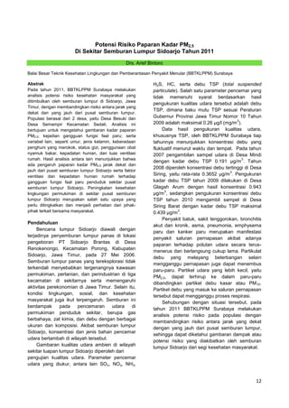 Potensi Risiko Paparan Kadar PM2,5
Di Sekitar Semburan Lumpur Sidoarjo Tahun 2011
Drs. Arief Bintoro
Balai Besar Teknik Kesehatan Lingkungan dan Pemberantasan Penyakit Menular (BBTKLPPM) Surabaya
Abstrak
Pada tahun 2011, BBTKLPPM Surabaya melakukan
analisis potensi risiko kesehatan masyarakat yang
ditimbulkan oleh semburan lumpur di Sidoarjo, Jawa
Timur, dengan membandingkan risiko antara jarak yang
dekat dan yang jauh dari pusat semburan lumpur.
Populasi berasal dari 2 desa, yaitu Desa Besuki dan
Desa Semampir Kecamatan Sedati. Analisis ini
bertujuan untuk mengetahui gambaran kadar paparan
PM2,5; kejadian gangguan fungsi faal paru; serta
variabel lain, seperti umur, jenis kelamin, keberadaan
penghuni yang merokok, status gizi, penggunaan obat
nyamuk bakar, kepadatan hunian, dan luas ventilasi
rumah. Hasil analisis antara lain menunjukkan bahwa
ada pengaruh paparan kadar PM2,5 jarak dekat dan
jauh dari pusat semburan lumpur Sidoarjo serta faktor
ventilasi dan kepadatan hunian rumah terhadap
gangguan fungsi faal paru penduduk sekitar pusat
semburan lumpur Sidoarjo. Peningkatan kesehatan
lingkungan permukiman di sekitar pusat semburan
lumpur Sidoarjo merupakan salah satu upaya yang
perlu ditingkatkan dan menjadi perhatian dari pihakpihak terkait bersama masyarakat.

Pendahuluan
Bencana lumpur Sidoarjo diawali dengan
terjadinya penyemburan lumpur panas di lokasi
pengeboran PT Sidoarjo Brantas di Desa
Renokenongo, Kecamatan Porong, Kabupaten
Sidoarjo, Jawa Timur, pada 27 Mei 2006.
Semburan lumpur panas yang tereksplorasi tidak
terkendali menyebabkan tergenangnya kawasan
permukiman, pertanian, dan perindustrian di tiga
kecamatan di sekitarnya serta memengaruhi
aktivitas perekonomian di Jawa Timur. Selain itu,
kondisi lingkungan, sosial, dan kesehatan
masyarakat juga ikut terpengaruh. Semburan ini
berdampak
pada
pencemaran
udara
di
permukiman penduduk sekitar, berupa gas
berbahaya, zat kimia, dan debu dengan berbagai
ukuran dan komposisi. Akibat semburan lumpur
Sidoarjo, konsentrasi dan jenis bahan pencemar
udara bertambah di wilayah tersebut.
Gambaran kualitas udara ambien di wilayah
sekitar luapan lumpur Sidoarjo diperoleh dari
pengujian kualitas udara. Parameter pencemar
udara yang diukur, antara lain SO x, NOx, NH3,

H2S, HC, serta debu TSP (total suspended
particulate). Salah satu parameter pencemar yang
tidak memenuhi syarat berdasarkan hasil
pengukuran kualitas udara tersebut adalah debu
TSP, dimana baku mutu TSP sesuai Peraturan
Gubernur Provinsi Jawa Timur Nomor 10 Tahun
3
2009 adalah maksimal 0.26 µg/l (mg/m ).
Data hasil pengukuran kualitas udara,
khususnya TSP, oleh BBTKLPPM Surabaya tiap
tahunnya menunjukkan konsentrasi debu yang
fluktuatif menurut waktu dan tempat. Pada tahun
2007 pengambilan sampel udara di Desa Mindi
3
dengan kadar debu TSP 0.191 µg/m . Tahun
2008 diperoleh konsentrasi debu tertinggi di Desa
3
Siring, yaitu rata-rata 0.3652 µg/m . Pengukuran
kadar debu TSP tahun 2009 dilakukan di Desa
Glagah Arum dengan hasil konsentrasi 0.943
3
µg/m , sedangkan pengukuran konsentrasi debu
TSP tahun 2010 mengambil sampel di Desa
Siring Barat dengan kadar debu TSP maksimal
3
0.439 µg/m .
Penyakit batuk, sakit tenggorokan, bronchitis
akut dan kronik, asma, pneumonia, emphysema
paru dan kanker paru merupakan manifestasi
penyakit saluran pernapasan akibat adanya
paparan terhadap polutan udara secara terusmenerus dan berlangsung cukup lama. Partikulat
debu yang melayang beterbangan selain
mengganggu pernapasan juga dapat menembus
paru-paru. Partikel udara yang lebih kecil, yaitu
PM2,5, dapat terhirup ke dalam paru-paru
dibandingkan partikel debu kasar atau PM10.
Partikel debu yang masuk ke saluran pernapasan
tersebut dapat mengganggu proses respirasi.
Sehubungan dengan situasi tersebut, pada
tahun 2011 BBTKLPPM Surabaya melakukan
analisis potensi risiko pada populasi dengan
membandingkan risiko antara jarak yang dekat
dengan yang jauh dari pusat semburan lumpur,
sehingga dapat diketahui gambaran dampak atau
potensi risiko yang diakibatkan oleh semburan
lumpur Sidoarjo dari segi kesehatan masyarakat.

12

 