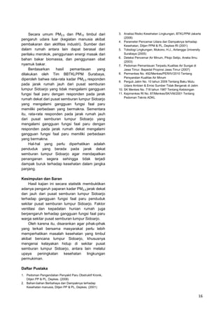 Secara umum PM2,5 dan PM10 timbul dari
pengaruh udara luar (kegiatan manusia akibat
pembakaran dan aktifitas industri). Sumber dari
dalam rumah antara lain dapat berasal dari
perilaku merokok, penggunaan energi masak dari
bahan bakar biomassa, dan penggunaan obat
nyamuk bakar.
Berdasarkan
hasil
pemantauan
yang
dilakukan oleh Tim BBTKLPPM Surabaya,
diperoleh bahwa rata-rata kadar PM2,5 responden
pada jarak rumah jauh dari pusat semburan
lumpur Sidoarjo yang tidak mengalami gangguan
fungsi faal paru dengan responden pada jarak
rumah dekat dari pusat semburan lumpur Sidoarjo
yang mengalami gangguan fungsi faal paru
memiliki perbedaan yang bermakna. Sementara
itu, rata-rata responden pada jarak rumah jauh
dari pusat semburan lumpur Sidoarjo yang
mengalami gangguan fungsi faal paru dengan
responden pada jarak rumah dekat mengalami
gangguan fungsi faal paru memiliki perbedaan
yang bermakna.
Hal-hal yang perlu diperhatikan adalah
penduduk yang berada pada jarak dekat
semburan lumpur Sidoarjo agar mendapatkan
penanganan segera sehingga tidak terjadi
dampak buruk terhadap kesehatan dalam jangka
panjang.

3. Analisa Risiko Kesehatan Lingkungan, BTKLPPM Jakarta
(2008)
4. Parameter Pencemar Udara dan Dampaknya terhadap
Kesehatan, Ditjen PPM & PL, Depkes RI (2001)
5. Toksilogi Lingkungan, Mukono, H.J., Airlangga University
Surabaya (2005)
6. Deteksi Pencemar Air Minum, Pitojo Setijo, Aneka Ilmu
(2003)
7. Pedoman Pemantauan Terpadu Kualitas Air Sungai di
Jawa Timur. Bapedal Propinsi Jawa Timur (2007)
8. Permenkes No. 492/Menkes/PER/IV/2010 Tentang
Persyaratan Kualitas Air Minum
9. Pergub Jatim No. 10 tahun 2009 Tentang Baku Mutu
Udara Ambien & Emisi Sumber Tidak Bergerak di Jatim
10. SK Menkes No. 718 tahun 1987 Tentang Kebisingan
11. Kepmenkes RI No. 87/Menkes/SK/VIII/2001 Tentang
Pedoman Teknis ADKL

Kesimpulan dan Saran
Hasil kajian ini secara statistik membuktikan
adanya pengaruh paparan kadar PM2,5 jarak dekat
dan jauh dari pusat semburan lumpur Sidoarjo
terhadap gangguan fungsi faal paru penduduk
sekitar pusat semburan lumpur Sidoarjo. Faktor
ventilasi dan kepadatan hunian rumah juga
berpengaruh terhadap gangguan fungsi faal paru
warga sekitar pusat semburan lumpur Sidoarjo.
Oleh karena itu, disarankan agar pihak-pihak
yang terkait bersama masyarakat perlu lebih
memperhatikan masalah kesehatan yang timbul
akibat bencana lumpur Sidoarjo, khususnya
mengenai kelayakan hidup di sekitar pusat
semburan lumpur Sidoarjo, antara lain melalui
upaya
peningkatan
kesehatan
lingkungan
permukiman.
Daftar Pustaka
1. Pedoman Pengendalian Penyakit Paru Obstruktif Kronik,
Ditjen PP & PL, Depkes. (2008)
2. Bahan-bahan Berbahaya dan Dampaknya terhadap
Kesehatan manusia, Ditjen PP & PL, Depkes. (2001)

16

 