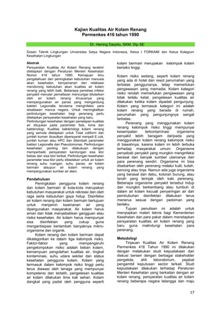 Kajian Kualitas Air Kolam Renang
Permenkes 416 tahun 1990
Dr. Hening Darpito, SKM, Dip SE
Dosen Teknik Lingkungan Universitas Satya Negara Indonesia, Ketua I FORKAMI dan Ketua Kolegium
Kesehatan Lingkungan
Abstrak
Persyaratan Kualitas Air Kolam Renang terakhir
ditetapkan dengan Peraturan Menteri Kesehatan
Nomor 416 tahun 1990. Kemajuan ilmu
pengetahuan dan peningkatan kebutuhan manusia
akan kesehatan, kenyamanan dan relaksasi
mendorong kebutuhan akan kualitas air kolam
renang yang lebih baik. Beberapa peristiwa infeksi
penyakit menular pernafasan mencurigai ditularkan
oleh air kolam renang khususnya yang
mempergunakan air panas yang mengandung
bakteri Legionella terutama menginfeksi para
wisatawan manca negara. Untuk meningkatkan
perlindungan kesehatan bagi perenang perlu
ditetapkan persyaratan kesehatan yang baru.
Perlindungan kesehatan dengan penetapan kualitas
air ditujukan pada parameter fisik, kima dan
bakteriologi. Kualitas bakteriologi kolam renang
yang semula ditetapkan untuk Total coliform dan
jumlah kuman diusulkan dipersyarat menjadi E.coli,
jumlah kuman atau HPC dan ditambah parameter
bakteri Legionella dan Pseudomonas. Perlindungan
kesehatan penting lain dilakukuan dengan
memperbaiki persyaratan kandungan sisa klor
bebas dan sisa klor terikat. Perlindungan kesehatan
parameter sisa klor perlu dibedakan untuk air kolam
renang suhu ruangan, suhu panas, air kolam
bermain ataupun air kolam renang yang
mempergunakan sumber air alam.

Pendahuluan
Peningkatan pengguna kolam renang
dan kolam bermain di kota-kota merupakan
kebutuhan masyarakat untuk rekreasi dan olah
raga serta kebutuhan gaya hidup. Disinfeksi
air kolam renang dan kolam bermain bertujuan
untuk
menjamin
keamanan
air
yang
dipergunakan masyarakat. Air kolam harus
aman dan tidak menyebabkan gangguan atau
risiko kesehatan. Air kolam harus mempunyai
sisa
disinfektan
yang
cukup
guna
mengantisipasi bertambah banyaknya mikroorganisme dan organik.
Kolam renang dan kolam bermain dapat
dikategorikan ke dalam tiga kelompok risiko.
Faktor-faktor
yang
mempengaruhi
pengelompokan risiko adalah beban kolam,
kemampuan pengolahan kualitas air, tingkat
kontaminasi, suhu udara sekitar dan status
kesehatan pengguna kolam. Kolam yang
termasuk dalam kelompok risiko tinggi perlu
terus diawasi oleh tenaga yang mempunyai
kompetensi dan terlatih, pengetesan kualitas
air kolam dilakukan lima kali sehari. Kolam
dangkal yang padat oleh pengguna seperti

kolam bermain merupakan
berisiko tinggi.

kelompok kolam

Kolam risiko sedang, seperti kolam renang
yang ada di hotel dan resot perumahan yang
terbatas penggunanya, tetap memerlukan
pengawasan yang memadai. Kolam kategori
risiko rendah memerlukan pengawasan yang
tidak terlalu ketat, pengetesan kualitas air
dilakukan ketika kolam dipadati pengunjung.
Kolam yang termasuk kategori ini adalah
kolam renang yang berada di rumah,
perumahan yang pengunjungnya sangat
terbatas.
Perenang yang menggunakan kolam
renang kelompok risiko tinggi mempunyai
kesempatan
terkontaminasi
organisme
penyakit lebih beragam daripada yang
menggunakan kolam renang kelompok risiko
di bawahnya, karena kolam ini lebih terbuka
terhadap masyarakat umum. Organisme
penyebab penyakit yang mungkin menginfeksi
berasal dari banyak sumber utamanya dari
para perenang sendiri. Organisme ini bisa
disebarkan oleh perenang melalui kulit, ludah,
kencing atau tinja. Namun ada juga organisme
yang berasal dari debu, kotoran burung, atau
tanah yang terinjak oleh kaki perenang.
Beberapa organisme penyakit tersebut hidup
dan mungkin berkembang atau tumbuh di
dalam air kolam kecuali penyaringan air dan
pembubuhan disinfektan dilakukan terus
menerus sesuai dengan pedoman yang
berlaku.
Tujuan penulisan ini adalah untuk
menyiapkan materi teknis bagi Kementerian
Kesehatan dan para pakar dalam menetapkan
persyaratan kualitas air kolam renang yang
baru guna melindungi kesehatan para
perenang.
Metodologi
Tinjauan Kualitas Air Kolam Renang
Permenkes 416 Tahun 1990 ini dilakukan
dengan melakukan studi kepustakaan dan
diskusi berseri dengan berbagai stakeholder
pengelola,
ahli
laboratorium,
pejabat
pengambil keputusan sector terkait. Studi
kepustakaan dilakukan terhadap Peraturan
Menteri Kesehatan yang berkaitan dengan air
kolam renang, persyaratan kualitas air kolam
renang beberapa negara tetangga dan maju

17

 