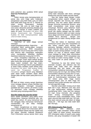 serta pedoman atau guideline WHO terkait
Hasil dan Pembahasan
Suhu
Kolam renang yang mempergunakan air
panas atau suhu tinggi perlu melakukan
pengawasan yang lebih ketat, suhu air kolam
o
tidak boleh lebih tinggi dari 40 C. Standar air
kolam
renang
Queensland,
Australia
menyatakan, bila suhu air lebih tinggi dari
suhu tubuh, dianjurkan perenang dewasa yang
sehat tidak berada di kolam melebihi dari
waktu 20 menit. Permenkes 416 tahun 1990
tentang Syarat-syarat dan Pengawasan
Kualitas Air tidak mempersyaratkan suhu
untuk air kolam renang.
Kejernihan dan Kekeruhan:
Kejernihan air perlu dijaga sampai
mencapai
tingkat yangdipersyaratkan. Kejernihan
air
merupakan faktor penting dalam menjamin
keselamatan perenang. WHO menyatakan
kekeruhan air minum kurang dari 5 NTU masih
bisa diterima oleh masyarakat, sedangkan
untuk mendapatkan efektifitas disinfeksi
diperlukan kekeruhan kurang dari 0,5 NTU.
Untuk mengetahui kejernihan air, bisa
ditandai dengan masih dapat terlihat dengan
jelas marka atau tanda garis yang dibuat pada
dasar kolam terdalam dari tepi kolam.
Demikian pula Piringan Secchi yang diletakkan
di dasar kolam terdalam masih terlihat jelas.
Permenkes 416 tahun 1990 tentang Syaratsyarat dan Pengawasan Kualitas Air
menyatakan piringan Secchi yang diletakkan
pada dasar kolam terdalam dapat dilihat
dengan jelas dari tepi kolam pada jarak lurus 9
meter.
pH
pH ideal air kolam renang sangat diperlukan
untuk menjaga efisiensi proses disinfeksi dan
proses koagulasi, mencegah kerusakan
peralatan dan rasa nyaman. pH antara 7,2 dan
7,8 diperlukan untuk menjaga efektifitas
disinfeksi yang mempergunakan klorin.
Sisa Klor bebas dan sisa klor terikat
Klorin adalah disinfektan yang paling umum
dipergunakan, biasanya berbentuk gas, cair,
padat atau serbuk. Air yang mempunyai sisa
klor dianggap tetap mempunyai kemampuan
mendisinfeksi air dan tetap menjaga
kenyamanan air.
Dalam mengklorinasi air kolam renang
harus melewati Break Pont Chlorination (BPC)
untuk memastikan bahwa sisa klor adalah sisa
klor bebas. Sesudah melewati Breakpoint
Point Chlorination semua bentuk klorin yang

dengan kolam renang.
terikat telah dioksidasi oleh klorin, sehingga
keseluruhan sisa klor adalah sisa klor bebas.
Sisa klor bebas dapat dengan mudah
mengoksidasi bahan organik nitrogen yang
banyak diperoleh dari kencing dan sekresi
perenang. Sisa klor bebas dapat berikatan
dengan ammonia membentuk kloramin, yang
dapat menyebabkan mata terasa pedas
menyengat. Kloramin yang terbentuk masih
mempunyai daya disinfeksi tetapi sangat
lemah dan disebut sebagai sisa klor terikat.
Keberadaan kloramin dalam air kolam renang
harus dijaga seminimal mungkin, bila kloramin
berlebih harus dikurangi
dengan cara
mengklorinasi air kolam renang dengan dosis
tinggi.
Sisa klor bebas ini diperlukan untuk
membunuh kuman yang baru menginfeksi air
atau bahan organik yang dibuang oleh
perenang. Berbagai referensi menyebutkan
angka sisa klor bebas yang harus tetap ada
dalam air kolam renang sebesar 1,0 mg/L atau
bahkan 2,0 mg/L di seluruh bagian kolam
untuk menjaga air kolam tidak menimbulkan
risiko bagi kesehatan. WHO menyatakan sisa
klor bebas air kolam renang adalah 1,0 mg/L
dan untuk kolam air panas sebesar 2 – 3
mg/L.
Sementara itu sisa klor terikat harus
serendah mungkin, ada referensi sisa klor
terikat tidak boleh lebih dari setengah
konsentrasi sisa klor bebas, ada yang
mensyaratkan sebaiknya kandungan sisa klor
terikat kurang dari 0,5 mg/L dan bahkan WHO
mensyaratkan sebaiknya kurang dari 0,2 mg/L.
Air panas untuk hot tubs ataupun air untuk
terapi air (hydrotheraphy) memerlukan sisa
klor bebas yang lebih tinggi karena
mempergunakan suhu air lebih tinggi dan
biasanya rasio jumlah pemakai dan volume air
hot tubs juga lebih tinggi.
Sisa klor untuk kolam renang umum tidak
lebih dari 5 mg/L. Bilamana ozon atau sinar
UV juga dipergunakan sebagai disinfeksi
mendampingi klorin, maka sisa klor sebesar
0,5 mg/L cukup memadai. Jika pengelola
kolam
renang
mempergunakan
asam
isosianurat untuik menstabilkan klorin, maka
asam sianurat tidak boleh lebih dari 100 mg/L.
Sisa asam sianurat yang ada dalam air dijaga
antara 50 – 100 mg/L dan tidak boleh lebih
dari 100 mg/L.
HPC (Heterotrophic Plate Count)
Pemeriksaan
HPC
dilakukan
untuk
mengetahui angka kerapatan bakteri secara
umum dalam air kolam renang. Konsentrasi
HPC diharapkan selalu di bawah suatu angka
tertentu, ada yang menyatakan di bawah 200

18

 