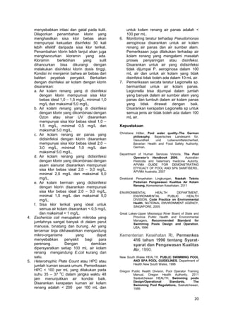 menyebabkan iritasi dan gatal pada kulit.
Dilaporkan penambahan klorin yang
menghasilkan sisa klor bebas akan
mempunyai kekuatan disinfeksi 50 kali
lebih efektif daripada sisa klor terikat.
Penambahan klorin lebih lanjut akan juga
menghancurkan kloramin yang ada.
Kloramin
berlebihan
yang
sulit
dihancurkan bisa dikurangi dengan
melakukan disinfeksi klorin dosis tinggi.
Kondisi ini menjamin bahwa air bebas dari
bakteri peyebab penyakit. Berkaitan
dengan disinfeksi air kolam dengan klorin
disarankan:
a. Air kolam renang yang di disinfeksi
dengan klorin mempunyai sisa klor
bebas ideal 1,0 – 1,5 mg/L, minimal 1,0
mg/L dan maksimal 5,0 mg/L,
b. Air kolam renang yang di disinfeksi
dengan klorin yang dikombinasi dengan
Ozon atau sinar UV disarankan
mempunyai sisa klor bebas ideal 1,0 –
1,5 mg/L, minimal 0,5 mg/L dan
maksimal 5,0 mg/L,
c. Air kolam renang air panas yang
didisinfeksi dengan klorin disarankan
mempunyai sisa klor bebas ideal 2,0 –
3,0 mg/L, minimal 1,0 mg/L dan
maksimal 5,0 mg/L,
d. Air kolam renang yang didisinfeksi
dengan klorin yang dikombinasi dengan
asam sianurat disarankan mempunyai
sisa klor bebas ideal 2,0 – 3,0 mg/L,
minimal 2,0 mg/L dan maksimal 5,0
mg/L,
e. Air kolam bermain yang didisinfeksi
dengan klorin disarankan mempunyai
sisa klor bebas ideal 2,0 – 3,0 mg/L,
minimal 1,5 mg/L dan maksimal 5,0
mg/L,
f. Sisa klor terikat yang ideal untuk
semua air kolam disarankan < 0,5 mg/L
dan maksimal < 1 mg/L.
4. Eschericia coli merupakan mikroba yang
jumlahnya sangat banyak di dalam perut
manusia, binatang dan burung. Air yang
tercemar tinja dikhawatirkan mengandung
mikro-organisme
yang
dapat
menyebabkan
penyakit
bagi
para
perenang.
Dengan
demikian
dipersyaratkan setiap 100 mL air kolam
renang mengandung E.coli kurang dari
satu.
5. Heterotrophic Plate Count atau HPC atau
jumlah kuman secara umum. Pemeriksaan
HPC < 100 per mL yang dilakukan pada
o
suhu 35 – 37 C dalam jangka waktu 48
jam menunjukkan air kondisi baik.
Disarankan kerapatan kuman air kolam
renang adalah < 200 per 100 mL dan

untuk kolam renang air panas adalah <
100 per mL.
6. Monitoring teratur terhadap Pseudomonas
aeroginosa disarankan untuk air kolam
renang air panas dan air sumber alam.
Pemeriksaan juga dilakukan terhadap air
kolam renang yang mengalami masalah
proses penyaringan atau disinfeksi.
Disarankan untuk air yang didisinfeksi
tidak dijumpai P. aeroginosa dalam 100
mL air dan untuk air kolam yang tidak
disinfeksi tidak boleh ada dalam 10 mL air.
7. Pemeriksaan secata teratur Legionella sp.
bermanfaat untuk air kolam panas.
Legionella bisa dijumpai dalam jumlah
yang banyak dalam air sumber alam yang
panas dan tumbuh dalam air kolam panas
yang
tidak
dirawat
dengan
baik.
Disarankan kerapatan Legionella sp untuk
semua jenis air tidak boleh ada dalam 100
mL air.
Kepustakaan
Christiane Höller, Pool water quality–The German
philosophy, Bayerisches Landesamt für,
Gesundheit
und
Lebensmittelsicherheit,
Bavarian Health and Food Safety Authority,
German,
Department of Human Services Victoria, The Pool
Operator’s Handbook 2000,
Australian
Pesticide and Veterinary medicine Autority,
APVMA GUIDE FOR DEMONSTRATING
EFFICACY OF POOL AND SPA SANITISERS,.
APVMA Australia, 2007
Direktorat

Penyehatan Lingkungan, Naskah Teknis
Pedoman Pengawasan Kualitas Air Kolam
Renang, Kementerian Kesehatan, 2011

ENVIRONMENTAL
HEALTH
DEPARTMENT,
ENVIRONMENTAL
PUBLIC
HEALTH
DIVISION, Code Practice on Environmental
Health, NATIONAL ENVIRONMENT AGENCY,
SINGAPORE, 2005
Great Lakes-Upper Mississippi River Board of State and
Province Public Health and Environmental
Managers, Recommended Standard for
Swimming Pools Design and Operation,
USA, 1996

Kementerian Kesehatan RI, Permenkes
416 tahun 1990 tentang Syaratsyarat dan Pengawasan Kualitas
Air, 1990.
New South Wales HEALTH, PUBLIC SWIMMING POOL
AND SPA POOL GUIDELINES, Department of
Health New South Wales, 1996
Oregon Public Health Division, Pool Operator Training
Manual, Oregon Health Authority, 2011
Saskatchewan HEALTH, Swimming pools
Design/Operational
Standards,
The
Swimming Pool Regulations, Saskatchewan,
1999

20

 