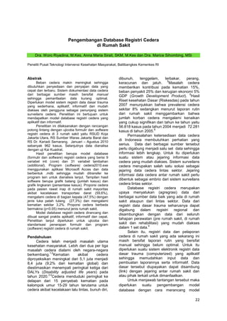 Pengembangan Database Registri Cedera
di Rumah Sakit
Dra. Woro Riyadina, M.Kes, Anna Maria Sirait, SKM, M.Kes dan Dra. Marice Sihombing, MSi
Peneliti Pusat Teknologi Intervensi Kesehatan Masyarakat, Balitbangkes Kemenkes RI

Abstrak
Beban cedera makin meningkat sehingga
dibutuhkan penyediaan dan penyajian data yang
cepat dan terbaru. Sistem dokumentasi data cedera
dari berbagai sumber masih bersifat manual
sehingga pemanfaatan data kurang optimal.
Diperlukan model sistem registri data dasar trauma
yang sederhana, aplikatif, informatif dan mudah
diakses oleh pengguna sebagai penunjang sistem
surveilans cedera. Penelitian ini bertujuan untuk
mendapatkan model database registri cedera yang
aplikatif dan informatif.
Penelitian ini dilaksanakan dengan rancangan
potong lintang dengan ujicoba formulir dan software
registri cedera di 3 rumah sakit yaitu RSUD Koja
Jakarta Utara, RS Sumber Waras Jakarta Barat dan
RS Dr. Kariadi Semarang, Januari – Agustus 2010
sebanyak 962 kasus. Selanjutnya data dianalisa
dengan uji Kai Kuadrat.
Hasil penelitian berupa model database
(formulir dan software) registri cedera yang berisi 9
variabel inti (core) dan 31 variabel tambahan
(additional). Program (software) cedera2010.exe
menggunakan aplikasi Microsoft Acces dan data
berbentuk .mdb sehingga mudah ditransfer ke
program lain untuk dianalisis lanjut. Tampilan hasil
software berupa grafik batang (jumlah kasus) dan
grafik lingkaran (persentase kasus). Proporsi cedera
pada pasien rawat inap di rumah sakit mayoritas
akibat kecelakaan transportasi darat (59,6%),
mengalami cedera di bagian kepala (47,5%) dengan
jenis luka patah tulang (27,3%) dan mengalami
kematian sekitar 3,2%. Proporsi cedera berbeda
bermakna (p<0.05) menurut jenis rumah sakit.
Model database registri cedera dirancang dan
dibuat sangat praktis aplikatif, informatif dan cepat.
Penelitian lanjut diperlukan untuk ujicoba dan
standarisasi penerapan formulir dan program
(software) registri cedera di rumah sakit.

Pendahuluan
Cedera telah menjadi masalah utama
kesehatan masyarakat. Lebih dari dua per tiga
masalah cedera dialami oleh negara-negara
1,2
berkembang. Kematian
akibat
cedera
diproyeksikan meningkat dari 5,1 juta menjadi
8,4 juta (9,2% dari kematian global) dan
diestimasikan menempati peringkat ketiga dari
DALYs (Disability adjusted life years) pada
3,4
tahun 2020. Cedera menduduki peringkat ke
delapan dari 15 penyebab kematian pada
kelompok umur 15-29 tahun terutama untuk
cedera akibat kecelakaan lalu lintas, bunuh diri,

dibunuh,
tenggelam,
terbakar,
perang,
5
keracunan dan jatuh.
Masalah cedera
memberikan kontribusi pada kematian 15%,
beban penyakit 25% dan kerugian ekonomi 5%
6
GDP (Growth Development Product). Hasil
Riset kesehatan Dasar (Riskesdas) pada tahun
2007 menunjukkan bahwa prevalensi cedera
sekitar 8% sedangkan menurut laporan rutin
dari rumah sakit menggambarkan bahwa
jumlah korban cedera mengalami kenaikan
yang cukup signifikan dari tahun ke tahun yaitu
56.818 kasus pada tahun 2004 menjadi 72.281
8
kasus di tahun 2005.
Permasalahan ketersediaan data cedera
di Indonesia membutuhkan perhatian yang
serius. Data dari berbagai sumber tersebut
perlu digabung menjadi satu set data sehingga
informasi lebih lengkap. Untuk itu diperlukan
suatu sistem atau jejaring informasi data
cedera yang mudah diakses. Sistem surveilans
cedera merupakan salah satu solusi sebagai
jejaring data cedera lintas sektor. Jejaring
informasi data cedera antar rumah sakit perlu
dibentuk sebagai embrio dari sistem surveilans
cedera lintas sektor.
Database registri cedera merupakan
upaya menyatukan (agregrasi) data dari
berbagai sumber data baik yang ada di rumah
sakit ataupun dari lintas sektor. Data dari
registri data dasar trauma seharusnya dapat
digabung
dalam
registri
regional
dan
disambungkan dengan data dari seluruh
tahapan perawatan (pre rumah sakit, di rumah
sakit dan rehabilitasi) yang mudah diakses
9
dalam 1 set data.
Selain itu, registri data dan pelaporan
cedera di rumah sakit yang ada sekarang ini
masih bersifat laporan rutin yang bersifat
manual sehingga belum optimal. Untuk itu
diperlukan suatu sistem elektronik registri data
dasar trauma (computerized) yang aplikatif
sehingga memudahkan input data dan
pembuatan laporannya serta informatif. Data
dasar tersebut diupayakan dapat disambung
(link) dengan jejaring antar rumah sakit dan
atau pihak terkait untuk dimanfaatkan.
Untuk menjawab tantangan tersebut maka
diperlukan suatu pengembangan model
database dengan cara merancang model

22

 