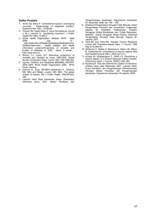 Daftar Pustaka
1. Smith GS, Barss P: Unintentional injuries in developing
countries:
Epidemiology of neglected problem.
Epidemiol Rev 1991, 13:228-66.
2. Forjuoh SN, Gyebi-Ofosu E: Injury Surveiillance: should
it be a concern to developing countries?. J Public
Health Pol 1993, 14:355-9.
3.

8.

9.
information

4.

5.

6.

7.

systems-Projections

of

mortality

and

http://www.who.int.
Murray CJ, Lopez AD: Alternative projections of
mortality and disability by cause 1990-2020: Global
Burden of Diseases Study. Lancet 1997, 349:1498-504.
Injuries, Violence and Disabilities BIENNIAL REPORT
2004–2005, World Health Organization 2006, WHO
Press. Geneva.
Etienne G., Krug, MD,MPH.,Gyanendra K., Sharma,
MD, MSc and Rafael, Lozano, MD, MSC, The global
burden of injuries, Am J Public Health. 2000;90:523526.
Laporan Hasil Riset Kesehatan Dasar (Riskesdas)
Indonesia tahun 2007. Badan Penelitian dan

10.

11.

12.

Pengembangan Kesehatan. Departemen Kesehatan
RI. Desember 2008, hal: 160 – 169.
Direktorat Pengendalian Penyakit Tidak Menular, Dirjen
Pengendalian Penyakit dan Penyehatan Lingkungan
Depkes RI. Kebijakan Pelaksanaan Program
Gangguan Akibat Kecelakaan dan Tindak Kekerasan.
Makalah. Subdit Gangguan Akibat Cedera. Direktorat
Pengendalian Penyakit Tidak Menular. Depkes RI.
Jakarta. 2007.
Clark,DE And Hahn,DR. Hospital Trauma Registries
Linked with Population-Based Data. J Trauma. 1999
Sep;47(3):448-54
McKenzie K, Walker S, Besenyei A, Aitken LM, Allison
B. Assessing the concordance of trauma registry data
and hospital records.HIM J. 2005;34(1):3-7.
Acosta JA, Hatzigeorgiou C, Smith LS. Developing a
trauma registry in a forward deployed military hospital:
Preliminary report. J Trauma. 2006;61:256–260.
Riyadina,W. Pola dan Determinan Cedera di Indonesia.
Analisis lanjut data Riskesdas 2007. Laporan Hasil.
Pusat Penelitian dan Pengembangan Pemberantasan
Penyakit. Badan Penelitian dan Pengembangan
Kesehatan, Departemen Kesehatan RI.Jakarta. 2008

27

 