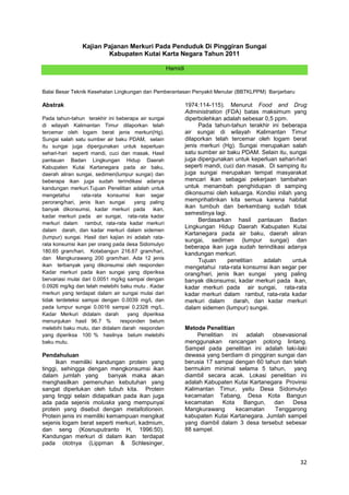 Kajian Pajanan Merkuri Pada Penduduk Di Pinggiran Sungai
Kabupaten Kutai Karta Negara Tahun 2011
Hamidi

Balai Besar Teknik Kesehatan Lingkungan dan Pemberantasan Penyakit Menular (BBTKLPPM) Banjarbaru

Abstrak
Pada tahun-tahun terakhir ini beberapa air sungai
di wilayah Kalimantan Timur dilaporkan telah
tercemar oleh logam berat jenis merkuri(Hg).
Sungai salah satu sumber air baku PDAM, selain
itu sungai juga dipergunakan untuk keperluan
sehari-hari seperti mandi, cuci dan masak. Hasil
pantauan Badan Lingkungan Hidup Daerah
Kabupaten Kutai Kartanegara pada air baku,
daerah aliran sungai, sedimen(lumpur sungai) dan
beberapa ikan juga sudah terindikasi adanya
kandungan merkuri.Tujuan Penelitian adalah untuk
mengetahui
rata-rata konsumsi ikan segar
perorang/hari, jenis Ikan sungai
yang paling
banyak dikonsumsi, kadar merkuri pada ikan,
kadar merkuri pada air sungai, rata-rata kadar
merkuri dalam rambut, rata-rata kadar merkuri
dalam darah, dan kadar merkuri dalam sidemen
(lumpur) sungai. Hasil dari kajian ini adalah ratarata konsumsi ikan per orang pada desa Sidomulyo
180.65 gram/hari, Kotabangun 216.67 gram/hari,
dan Mangkurawang 200 gram/hari. Ada 12 jenis
ikan terbanyak yang dikonsumsi oleh responden
Kadar merkuri pada ikan sungai yang diperiksa
bervariasi mulai dari 0.0051 mg/kg sampai dengan
0.0926 mg/kg dan telah melebihi baku mutu . Kadar
merkuri yang terdapat dalam air sungai mulai dari
tidak terdeteksi sampai dengan 0.0039 mg/L dan
pada lumpur sungai 0.0016 sampai 0.2328 mg/L.
Kadar Merkuri didalam darah
yang diperiksa
menunjukan hasil 96.7 %
responden belum
melebihi baku mutu, dan didalam darah responden
yang diperiksa 100 % hasilnya belum melebihi
baku mutu.

Pendahuluan
Ikan memiliki kandungan protein yang
tinggi, sehingga dengan mengkonsumsi ikan
dalam jumlah yang
banyak maka akan
menghasilkan pemenuhan kebutuhan yang
sangat diperlukan oleh tubuh kita. Protein
yang tinggi selain didapatkan pada ikan juga
ada pada sejenis moluska yang mempunyai
protein yang disebut dengan metallotionein.
Protein jenis ini memiliki kemampuan mengikat
sejenis logam berat seperti merkuri, kadmium,
dan seng (Kosnuputranto H, 1996:50).
Kandungan merkuri di dalam ikan terdapat
pada ototnya (Lippman & Schlesinger,

1974:114-115). Menurut Food and Drug
Administration (FDA) batas maksimum yang
diperbolehkan adalah sebesar 0,5 ppm.
Pada tahun-tahun terakhir ini beberapa
air sungai di wilayah Kalimantan Timur
dilaporkan telah tercemar oleh logam berat
jenis merkuri (Hg). Sungai merupakan salah
satu sumber air baku PDAM. Selain itu, sungai
juga dipergunakan untuk keperluan sehari-hari
seperti mandi, cuci dan masak. Di samping itu
juga sungai merupakan tempat masyarakat
mencari ikan sebagai pekerjaan tambahan
untuk menambah penghidupan di samping
dikonsumsi oleh keluarga. Kondisi inilah yang
memprihatinkan kita semua karena habitat
ikan tumbuh dan berkembang sudah tidak
semestinya lagi.
Berdasarkan hasil pantauan Badan
Lingkungan Hidup Daerah Kabupaten Kutai
Kartanegara pada air baku, daerah aliran
sungai, sedimen (lumpur sungai) dan
beberapa ikan juga sudah terindikasi adanya
kandungan merkuri.
Tujuan
penelitian
adalah
untuk
mengetahui rata-rata konsumsi ikan segar per
orang/hari, jenis Ikan sungai yang paling
banyak dikonsumsi, kadar merkuri pada ikan,
kadar merkuri pada air sungai, rata-rata
kadar merkuri dalam rambut, rata-rata kadar
merkuri dalam darah, dan kadar merkuri
dalam sidemen (lumpur) sungai.

Metode Penelitian
Penelitian ini adalah obsevasional
menggunakan rancangan potong lintang.
Sampel pada penelitian ini adalah laki-laki
dewasa yang berdiam di pinggiran sungai dan
berusia 17 sampai dengan 60 tahun dan telah
bermukim minimal selama 5 tahun, yang
diambil secara acak. Lokasi penelitian ini
adalah Kabupaten Kutai Kartanegara Provinsi
Kalimantan Timur, yaitu Desa Sidomulyo
kecamatan Tabang, Desa Kota Bangun
kecamatan
Kota
Bangun,
dan
Desa
Mangkurawang
kecamatan
Tenggarong
kabupaten Kutai Kartanegara. Jumlah sampel
yang diambil dalam 3 desa tersebut sebesar
88 sampel.

32

 