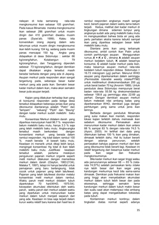 nelayan di kota semarang
rata-rata
mengkonsumsi ikan sebasar 105 gram/hari.
Pada kasus Minamata mereka mengkonsumsi
ikan sebesar 286 gram/hari untuk musim
dingin dan 410 gram/hari diwaktu musim
panas
(Syoe’aib,
1999).
Kalau
kita
konversikan orang Jepang dalam satu
tahunnya untuk musim dingin mengkonsumsi
ikan lebih kurang 104 kg, sedang pada musim
panas mencapai 150 kg.
Angka yang
didapatkan di desa Sidomulyo : sekitar 66
kg/orang/tahun,
Kotabangun
:
79
kg/orang/tahun, dan Tenggarong diperoleh
sebesar 73 kg/orang/tahun, dengan demikian
dapat dikatakan angka tersebut masih
berada/ berbeda dengan yang ada di Jepang.
Asupan merkuri pada responden akan sangat
tergantung pada, seberapa besar kadar
merkuri yang ada pada ikan. Semakin besar
kadar merkuri dalam ikan, maka akan semakin
besar pula asupan terjadi.
Kajian yang dilakukan terhadap ikan yang
di konsumsi responden pada ketiga desa
tersebut didapatkan beberapa jenias ikan yang
dikonsumsi diantaranya adalah ―Patin‖ dan
―lampam‖
―seluang‖ ―Pipih‖ dan ―Baung‖
dengan kadar merkuri sudah melebihi baku
mutu.
Konsentrasi Merkuri didalam darah yang
diperiksa menunjukan hasil 96.7 % responden
belum melebihi baku mutu, hanya 3.3 % saja
yang telah melebihi baku mutu. Angka-angka
tersebut
masih
berkorelasi
dengan
konsentarsi merkuri
yang berada dalam
rambut responden. Hg total dalam rambut 100
% masih berada di bawah baku mutu.
Keadaan ini menarik untuk dikaji lebih lanjut,
mengingat konsentrasi Hg total di ikan telah
melebihi baku mutu. Justifikasi
keadaan
tersebut
adalah,
pertama
meskipun
pengukuran pajanan merkuri organik seperti
metil merkuri dilakukan dengan memeriksa
merkuri dalam darah (Clayton, 1983:2134),
Malaka T, 1997), tetapi ini hanya bersifat untuk
pemajanan yang baru berlangsung, tidak
cocok untuk pajanan yang telah lalu/lewat.
Pajanan yang telah lalu/lewat dionitor melalui
konsentrasi metil merkuri dalam rambut.
Waktu paruh metil merkuri didalam tubuh
diperkirakan
70
hari(WHO,
1975:54).
kecepatan akumulasi ditentukan oleh waktu
paruh, waktu paruh dari merkuri adalah waktu
yang diperlukan untuk menurunkan kadar
merkuri dalam tubuh menjadi separuh dari
yang ada. Keadaan ini bisa saja terjadi dalam
kurun waktu relatif baru karena dari hasil tes di

rambut responden angkanya masih sangat
kecil, berarti pajanan dalam waktu lama belum
terjadi. Kedua, melihat dari kadar merkuri di
lingkungan dimana sidemen lumpur yang
angkanya sudah ada yang melebihi baku mutu
ini mengisyaratkan bahwa biota air yang ada
perlu perhatian ekstra karena tebukti sampel
ikan yang diperiksa sebagian besar telah
melebihi baku mutu.
Diantara jenis ikan yang terbanyak
dikonsumsi, ambil contoh ikan Patin untuk
contoh perhitungan asupan. Menggunakan
rumus A = K x C , dimana A adalah asupan
merkuri kedalam tubuh, K adalah besarnya
konsumsi, C adalah kadar merkuri pada ikan,
maka besarnya asupan merkuri rata-rata
kedalam tubuh respoden didesa Sidomulyo =
16.73 mikrogram (µg) perhari. Menurut WHO
asupan yang diperkenankan dalam seminggu
(Permissible tolerable weekly intake/PTWI)
untuk metilmerkuri direkomendasikan 200 µg
untuk berat badan 70 kg (Anonim 1989). Untuk
penduduk desa Sidomulyo mempunyai berat
badan rata-rata 55.58 kg direkomendasikan
sebesar 158.8 µg perminggu atau 22.69 µg
perhari. Dengan demikian asupan merkuri
belum melewati nilai ambang batas yang
diperkenankan WHO, demikian juga dengan
perhitungan yang sama untuk jenis ikan
lainnya.
Berbeda dengan penduduk Minamata
yang suka makan ikan mentah, responden
lokasi kajian terlebih dahulu memasak ikan
sebelum dikonsumsi. Pemasakan akan
menurunkan kadar merkuri dalam ikan antara
68 % sampai 83 % dengan rata-rata 74,5 %
(Ayoni, 2003). Ini terlihat dari data yang
ditemukan bahwa 100 % ikan yang dimakan,
dimasak terlebih dahu. Hal itu bukan berarti
dengan
adanya
penurunan,
setelah
pemasakan bahaya pajanan merkuri dari ikan
yang dikonsumsi tidak berarti lagi. Keadaan ini
relatif tergantung dari besarnya kadar merkuri
pada
ikan
segar
dan
frekuensi
mengkonsumsinya.
Bila kadar merkuri ikan segar tinggi walau
ada penurunannya sebesar 68 — 83 % (ratarata 74,57%) setelah pemasakan tentu intake
nya lebih besar dari ikan segar yang
kandungan merkurinya kecil bila sama-sama
dimasak. Demikian pula frekuensi makan ikan
yang tinggi akan menyebabkan akumulasi
merkuri dalam tubuh lebih besar dan pada
eksresinya,
sehingga
semakin
lama
kandungan merkuri dalam tubuh makin besar
dan suatu saat akan melampaui nilai ambang
batas yang dapat mengakibatkan toksisitas
pada tubuh.
Kontaminan merkuri kontinyu dalam
tingkatan diatas normal seperti adanya

35

 