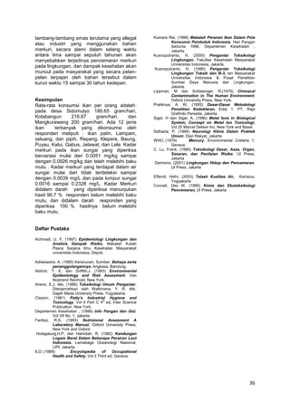 tambang-tambang emas terutama yang ellegal
atau industri yang menggunakan bahan
merkuri, secara alami dalam selang waktu
antara lima sampai sepuluh tahunan akan
menyebabkan terjadinya pencemaran merkuri
pada lingkungan, dan dampak kesehatan akan
muncul pada masyarakat yang secara pelanpelan terpajan oleh bahan tersebut dalam
kurun waktu 15 sampai 30 tahun kedepan.

Kesimpulan
Rata-rata konsumsi ikan per orang adalah:
pada desa Sidomulyo 180.65 gram/hari,
Kotabangun
216.67
gram/hari,
dan
Mangkurawang 200 gram/hari. Ada 12 jenis
ikan
terbanyak yang dikonsumsi oleh
responden meliputi : ikan patin, Lampam,
seluang, dan pipih, Repang, Klepere, Baung,
Puyau, Kalui, Gabus, Jelawat, dan Lele. Kadar
merkuri pada ikan sungai yang diperiksa
bervariasi mulai dari 0.0051 mg/kg sampai
dengan 0.0926 mg/kg dan telah melebihi baku
mutu . Kadar merkuri yang terdapat dalam air
sungai mulai dari tidak terdeteksi sampai
dengan 0.0039 mg/L dan pada lumpur sungai
0.0016 sampai 0.2328 mg/L. Kadar Merkuri
didalam darah yang diperiksa menunjukan
hasil 96.7 % responden belum melebihi baku
mutu, dan didalam darah responden yang
diperiksa 100 % hasilnya belum melebihi
baku mutu.

Kumara Rai, (1996) Makalah Peranan Ikan Dalam Pola
Konsumsi Penduduk Indonesia, Hari Pangan
Sedunia 1996, Departemen Kesehatan ,
Jakarta.
Kusnoputranto, H, (2000) Pengantar Toksikologi
Lingkungan, Fakultas Kesehatan Masyarakat
Universitas Indonesia, Jakarta.
Kusnoputranto, H, (1995) Pengantar Toksikologi
Lingkungan Toksik dan B-3, tan Masyarakat
Universitas Indonesia & Pusat Penelitian
Sumber Daya Manusia dan Lingkungan,
Jakarta.
Lippman, M dan Schlesinger, R,(1979) Chimacal
Contamination in The Human Environment,
Oxford University Press, New York.
Pratiknya, A. W, (1993) Dasar-Dasar Metodologi
Penelitian Kedokteran, Edisi 1, PT. Raja
Grafindo Persada, Jakarta.
Sigel, H dan Sigel, A, (1986) Metal Ions in Biological
System, Consept on Metal Ion Toxicologi,
Vol 20 Marcel Dekker Inc, New York and Basel.
Sidharta, P, (1994) Neurologi Klinis Dalam Praktek
Umum, Dian Rakyat, Jakarta.
WHO, (1979)
Mercury, Environmental Creteria 1,
Geneva.
C. Lu, Frank, (1995) Toksikologi Dasar, Asas, Organ,
Sasaran, dan Penilaian Risiko, UI Press,
Jakarta
Darmono, (2001) Lingkungan Hidup dan Pencemaran,
UI Press, Jakarta
Effendi, Hefni, (2003) Telaah Kualitas Air, Kanisius,
Yogyakarta
Connell, Des W, (1995) Kimia dan Ekotoksikologi
Pencemaran, UI Press, Jakarta

Daftar Pustaka
Achmadi, U. F, (1997) Epidemiologi Lingkungan dan
Analisis Dampak Risiko, Makalah Kuliah
Pasca Sarjana Ilmu Kesehatan Masyarakat
universitas Indonesia, Depok.
Adiwisastra, A, (1985) Keracunan, Sumber, Bahaya serta
penanggulangannya, Angkasa, Bandung.
Aldrich, T. E, dan Griffith,J. (1983) Environmental
Epidemiology and Risk Assesment, Van
Nostrand Reinhold, New York.
Ariens, E.J, dkk, (1986) Toksikologi Umum Pengantar,
Diterjemahkan oleh Wattimena, Y. R, dkk,
Gajah Mada University Press, Yogyakarta.
Clayton, (1981) Patty’s Industrial Hygiene and
Toxicology, Vol II Part C 4th ed, Inter Science
Publication, New York.
Departemen Kesehatan , (1996) Info Pangan dan Gizi,
Vol VII No. 1, Jakarta.
Fardiaz, R.S, (1993) Nutrisional Assesment A
Laboratory Manual, Oxford University Press,
New York and Oxford.
Hutagalung,H.P, dan Hamidah, R, (1982) Kandungan
Logam Berat Dalam Beberapa Perairan Laut
Indonesia, Lemabaga Oceanologi Nasional,
LIPI, Jakarta.
ILO, (1989)
Encyclopedia
of
Occupational
Health and Safety, Vol 2 Third ed, Geneva.

36

 