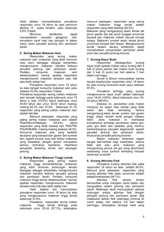 Hasil deteksi memperlihatkan prevalensi
responden umur 18 tahun ke atas peminum
alkohol 12 bulan terakhir, yaitu sebanyak
0,6% (Tabel).
Minuman
beralkohol
dapat
menyebabkan penyakit
gangguan hati,
kerusakan saraf otak dan jaringan di dalam
tubuh serta penyakit jantung dan pembuluh
darah.
5. Sering Makan Makanan Asin
Responden yang sering makan
makanan asin (makanan yang lebih dominan
rasa asin) dianggap sebagai berperilaku
mengkonsumsi makanan berisiko terkena
penyakit jantung dan pembuluh darah.
Perilaku
konsumsi
makanan
asin
dikelompokkan ―sering‖ apabila responden
mengkonsumsi makanan tersebut satu kali
atau lebih setiap hari.
Prevalensi responden umur 18 tahun
ke atas dengan konsumsi makanan asin yaitu
sebesar 43,9% responden (Tabel).
Prevalensi responden sering makan makanan
asin tampak tertinggi pada kelompok umur 75
tahun k atas (75,0%) diikuti kelompok umur
45-54 tahun dan umur 35-44 tahun masingmasing 64,7% dan 37,8%. Sebanyak 41,1%
responden yang sering makan makanan asin
adalah laki-laki.
Menurut pekerjaan, responden yang
paling sering makan makanan asin adalah
Petani/Buruh/Nelayan
(44,6%),
diikuti
responden yang tidak bekerja dan PNS/TNI/
POLRI/BUMN, masing-masing sebesar 44,5%.
Konsumsi makanan asin yang berlebih
terutama yang berasal dari garam dan sumber
lain, seperti produk susu dan bahan makanan
yang diawetkan dengan garam merupakan
pemicu timbulnya hipertensi. Hipertensi
penyebab tersering stroke dan serangan
jantung.
6. Sering Makan Makanan Tinggi Lemak
Responden yang sering makan
makanan tinggi lemak/berlemak (makanan
yang lebih dominan kandungan lemak)
dianggap sebagai berperilaku mengkonsumsi
makanan berisiko terkena penyakit jantung
dan pembuluh darah. Perilaku konsumsi
makanan tinggi lemak dikelompokkan ―sering‖
apabila responden mengkonsumsi makanan
tersebut satu kali atau lebih setiap hari.
Hasil deteksi dini menunjukkan
prevalensi responden umur 18 tahun ke atas
yang mengkonsumsi makanan tinggi lemak
sebanyak 37,8%.
Prevalensi responden sering makan
makanan
tinggi lemak tertinggi pada
kelompok umur 25-34 (57,1%), sedangkan

menurut pekerjaan, responden yang sering
makan makanan tinggi lemak adalah
responden yang tidak bekerja (39,5%).
Makanan yang mengandung asam lemak tak
jenuh ganda dan tak jenuh tunggal umumnya
berasal dari makanan nabati, kecuali minyak
kelapa. Makanan sumber asam lemak jenuh
umumnya berasal dari hewan. Mengkonsumsi
lemak hewani secara berlebihan dapat
menyebabkan penyempitan pembuluh darah
arteri dan penyakit jantung koroner.
7. Kurang Sayur Buah
Responden
dikategorikan
kurang
sayur buah apabila makan sayur kurang dari 2
kali (2 porsi) perhari dan makan buah kurang
dari 3 kali (3 porsi) per hari selama 7 hari
dalam seminggu.
Survei di Bireun menunjukkan bahwa
secara keseluruhan responden umur 18 tahun
ke atas kurang konsumsi buah sayur sebesar
97,5%.
Prevalensi tertinggi yang kurang
mengkonsumsi sayur buah adalah kelompok
umur 18-24 (100%), diikuti kelompok umur 3544 tahun (98,9%).
Dewasa ini, perubahan pola makan
menjurus ke sajian siap santap yang tidak
sehat
dan
tidak
seimbang,
karena
mengandung kalori, lemak, protein, dan garam
tinggi, tetapi rendah serat pangan (dietary
fiber).
Jenis
makanan
ini
membawa
konsekuensi terhadap perubahan status gizi,
yaitu gizi lebih dan obesitas yang memicu
berkembangnya penyakit degeneratif, seperti
penyakit jantung dan pembuluh darah,
khususnya penyakit jantung koroner.
Makan makanan beraneka ragam
sangat bermanfaat bagi kesehatan, karena
tidak ada satu jenis makanan yang
mengandung semua zat gizi yang dibutuhkan
seseorang untuk tumbuh kembang menjadi
sehat dan produktif.
8. Kurang Aktivitas Fisik
Prevalensi kurang aktivitas fisik pada
responden 18 tahun ke atas adalah 84,4%.
Menurut jenis pekerjaan, responden yang
kurang aktivitas fisik pada umumnya adalah
pelajar/mahasiswa (94,1%).
Aktivitas
fisik
secara
teratur
bermanfaat untuk mengatur berat badan dan
menguatkan sistem jantung dan pembuluh
darah. Beberapa studi menunjukkan adanya
hubungan antara aktivitas fisik dengan
penyakit jantung dan pembuluh darah. Bila
melakukan latihan fisik (olahraga) minimal 30
menit setiap hari selama 3-4 hari dalam
seminggu, diharapkan tercapai hasil yang

3

 