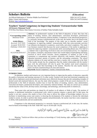Available online: http://scholarsbulletin.com/ 751
Scholars Bulletin (Education)
An Official Publication of “Scholars Middle East Publishers” ISSN 2412-9771 (Print)
Dubai, United Arab Emirates ISSN 2412-897X (Online)
Website: http://scholarsbulletin.com/
Teachers’ Social Competency in Improving Students’ Extracurricular Skills
Afi Parnawi, Muhamad Taridi*
STAI Ibnu Sina Batam, State Islamic University of Sulthan Thaha Saifuddin Jambi
*Corresponding author
Muhamad Taridi
Article History
Received: 24.07.2018
Accepted: 06.08.2018
Published: 30.08.2018
DOI:
10.21276/sb.2018.4.8.7
Abstract: As professional’s teachers in the field of education, at least, they have the
duties of teaching, mentors, class administrators, curriculum developers, professional
developers, and community relations builders. Competence in the educational perspective
is a necessity, because a professional job, in this case, the teacher, have to be based on the
field of the knowledge. The purpose of this study was to describe teachers’ social
competency in improving students’ extracurricular skills that extra-curricular activities
can influence development in academics, social skills, and school completion. This study
was literature research that discusses the social competence of the teacher in applying at
school for improving students’ extracurricular skills surrounding Batam area. Over half of
a student's time is spent being involved in some sort of structured activity. It is important
for teachers, counselors, and parents to know the overall impact of participating and being
involved in out-of school activities. Social competence of teachers as part of the
community to communicate and socialize effectively with learners, fellow educators,
education personnel, parents of learners, and the surrounding community. The school
educates students to be smart and they must have a teacher who is competent in the field.
If the teacher already has the competence then the student relationship with the teacher
goes well, the achievement will also be good. The teachers need social competence
because they share their knowledge to the students. Therefore the only teacher should
learn a lot from communicating to be clear and cautious.
Keywords: Social Competence, Teacher, Extracurricular Skills.
INTRODUCTION
In education, teachers and lecturers are very important factors in improving the quality of education, especially
the quality of processes and learning outcomes [1]. In other words, Teachers with social and emotional competence are
better able to implement social and emotional curriculum more effectively because they provide outstanding examples of
desired social and emotional behavior, the says the study which proposes a model of the pro-social classroom [2]. As
professionals in the field of education, teachers have at least the duties of teaching, mentors, class administrators,
curriculum developers, professional developers, and community relations builders. The tasks are carried out to continue
and develop the values of life, develop science, knowledge, and technology, and develop skills in students [3].
These great roles and positions are shared by all teachers in all subjects or fields of study. The position of
teachers in educational institutions is professional work, which in practice requires a special skill. In that sense, the
teacher is not just a person who stands in front of the class to deliver the subject of knowledge (subject), but as a
facilitator in transforming science and creative in directing the development of his students to become the individuals
needed in society. In order to perform their duties properly and professionally, the teacher must have some competence
or ability, both academically and non-academically.
Competence in the educational perspective is a necessity, because a professional job, in this case, the teacher,
must be based on knowledge in the field. Allah SWT says in Al-Isra (QS: 36) [4]:
Meaning: "And do not follow what you have no knowledge of. Verily hearing, sight, and heart will be asked for
his responsibility".
 