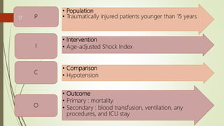 • Population
• Traumatically injured patients younger than 15 yearsP
• Intervention
• Age-adjusted Shock IndexI
• Comparison
• Hypotension
C
• Outcome
• Primary : mortality.
• Secondary : blood transfusion, ventilation, any
procedures, and ICU stay
O
17
 