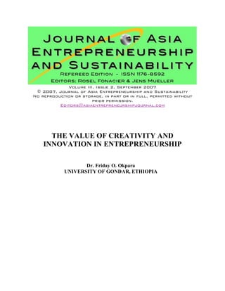 Volume III, Issue 2, September 2007
© 2007, Journal of Asia Entrepreneurship and Sustainability
No reproduction or storage, in part or in full, permitted without
prior permission.
Editors@asiaentrepreneurshipjournal.com
THE VALUE OF CREATIVITY AND
INNOVATION IN ENTREPRENEURSHIP
Dr. Friday O. Okpara
UNIVERSITY OF GONDAR, ETHIOPIA
 