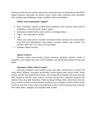 Keputusan pembangunan, kegiatan, dan program memainkan peran penting dalam memodifikasi
adaptasi kapasitas masyarakat dan daerah, namun mereka tidak cenderung untuk mengambil
risiko terhadap yang berhubungan dengan variabilitas iklim dan perubahan.
Hal-hal yang mempengaruhi adaptasi?
 Batas kemampuan individu tersebut dalam beradaptasi. Pada dasarnya setiap individu
memberikan respon baik positif maupun negatif
 Kemampuan tersebut berbeda antara individu satu dengan lainnya.
 Tingkat shock yang dialami individu
 Usia.
Orang yang sudah dewasa memiliki kemampuan dalam menerima dan menyesuaikan
yang lebih baik dibandingkan orang dengan usiamuda. Mereka juga memiliki cara
tersendiri untuk bisa survive dari shock yang dialami
 Kapasitas adaptif seseorang
Apakah resiliensi?
Resiliensi adalah suatu kondisi dimana seseorang melakukan adaptasi setelah ia
mengalami suatu kejadian atau masa sulit di hidupnya yang memberikan tekanan tertentu bagi
dirinya.
Bagaimana kondisi resiliensi tercipta?
Seseorang mengalami suatu kejadian buruk yang dapat membawanya ke sebuah titik
rendah dalam hidupnya yang dapat menimbulkan sebuah tekanan pada dirinya sendiri. Orang
tersebut memiliki nilai kognitif dalam dirinya, yakni dengan tidak melakukan hal yang sama agar
tidak mengalami kejadian yang serupa di kemudian harinya dan mengambil pelajaran dari
kejadian buruk yang telah dialaminya. Didorong dengan berbagai faktor internal dan eksternal,
orang tersebut mencoba untuk melakukan perubahan atau beradaptasi setelah kejadian buruk
tersebut di masa lalu. Proses inilah yang dinamakan resiliensi, dimana adaptasi yang ia lakukan
dan kondisi dirinya meningkat pasca kejadian buruk tersebut.
 