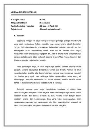 JURNAL MINGGU SEPULUH
Bilangan Jurnal : Ke-10
Minggu Praktikum : Kesepuluh
Tarikh Peristiwa / kejadian : 30 Mac – 3 April 201
Tajuk Jurnal : Masalah kebersihan diri.
1. Masalah
Sepanjang minggu ini saya berdepan dengan pelbagai gelagat murid-murid
yang agak merisaukan. Antara masalah yang paling ketara adalah berkaitan
dengan hal kebersihan diri merangkumi kebersihan pakaian, dan diri sendiri.
Kebanyakan murid memandang remeh akan hal ini. Mereka tidak begitu
mengambil berat tentang isu penjagaan diri. Ada di antara murid yang memakai
pakaian sekolah yang tidak berbasuh selama 5 hari (Ahad hingga Khamis) dan
tidak menyeterika pakaian dan lain-lain.
Pada pandangan saya, ini tidak sepatutnya berlaku kepada seorang murid
sekolah. Mereka sewajarnya berpakaian kemas dan bersih. Namun, ia amat
mendukacitakan apabila ada dalam kalangan mereka yang mempunyai masalah
bau badan yang agak kuat sehingga boleh menyesakkan nafas orang di
sekelilingnya. Masalah kebersihan ini bukan sekadar berlaku kepada murid
Tahap 1, malahan ianya berlaku kepada murid di Tahap 2.
Sebagai seorang guru, saya menyifatkan keadaan ini dalam fasa
membimbangkan dan perlu diatasi segera. Murid-murid sepatutnya berada dalam
keadaan bersih dan selesa. Setelah itu, baru mereka boleh belajar dalam
keadaan tenang dan bersemangat. Bau yang tidak menyenangkan akan
mengganggu guru-guru dan rakan-rakan lain. Oleh yang demikian, masalah ini
mesti diambil tindakan dan perlu diselesaikan secepat mungkin.
 