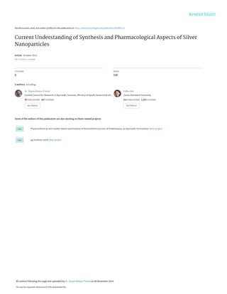 See discussions, stats, and author profiles for this publication at: https://www.researchgate.net/publication/267865113
Current Understanding of Synthesis and Pharmacological Aspects of Silver
Nanoparticles
Article · October 2013
DOI: 10.13140/2.1.3744.0964
CITATIONS
8
READS
530
3 authors, including:
Some of the authors of this publication are also working on these related projects:
Physicochemical and marker based optimization of fermentation process of Drakshasava, an Ayurvedic formulation View project
pg students work View project
Dr. Shyam Baboo Prasad
Central Council for Research in Ayurvedic Sciences, Ministry of Ayush, Goverment of I…
50 PUBLICATIONS 287 CITATIONS
SEE PROFILE
Vidhu Aeri
Jamia Hamdard University
211 PUBLICATIONS 1,253 CITATIONS
SEE PROFILE
All content following this page was uploaded by Dr. Shyam Baboo Prasad on 06 November 2014.
The user has requested enhancement of the downloaded file.
 