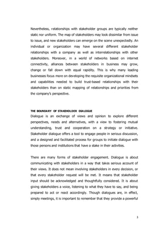 3
Nevertheless, relationships with stakeholder groups are typically neither
static nor uniform. The map of stakeholders may look dissimilar from issue
to issue, and new stakeholders can emerge on the scene unexpectedly. An
individual or organization may have several different stakeholder
relationships with a company as well as interrelationships with other
stakeholders. Moreover, in a world of networks based on internet
connectivity, alliances between stakeholders in business may grow,
change or fall down with equal rapidity. This is why many leading
businesses focus more on developing the requisite organizational mindsets
and capabilities needed to build trust-based relationships with their
stakeholders than on static mapping of relationships and priorities from
the company’s perspective.
THE BOUNDARY OF STAKEHOLDER DIALOGUE
Dialogue is an exchange of views and opinion to explore different
perspectives, needs and alternatives, with a view to fostering mutual
understanding, trust and cooperation on a strategy or initiative.
Stakeholder dialogue offers a tool to engage people in serious discussion,
and a designed and facilitated process for groups to initiate dialogue with
those persons and institutions that have a stake in their activities.
There are many forms of stakeholder engagement. Dialogue is about
communicating with stakeholders in a way that takes serious account of
their views. It does not mean involving stakeholders in every decision, or
that every stakeholder request will be met. It means that stakeholder
input should be acknowledged and thoughtfully considered. It is about
giving stakeholders a voice, listening to what they have to say, and being
prepared to act or react accordingly. Though dialogues are, in effect,
simply meetings, it is important to remember that they provide a powerful
 