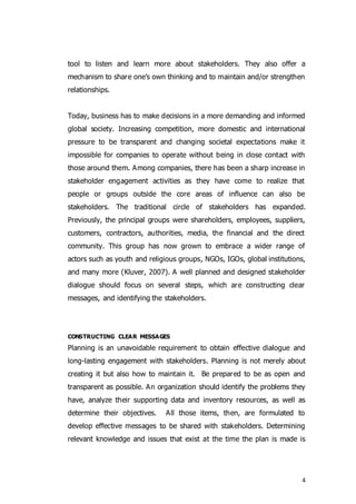 4
tool to listen and learn more about stakeholders. They also offer a
mechanism to share one’s own thinking and to maintain and/or strengthen
relationships.
Today, business has to make decisions in a more demanding and informed
global society. Increasing competition, more domestic and international
pressure to be transparent and changing societal expectations make it
impossible for companies to operate without being in close contact with
those around them. Among companies, there has been a sharp increase in
stakeholder engagement activities as they have come to realize that
people or groups outside the core areas of influence can also be
stakeholders. The traditional circle of stakeholders has expanded.
Previously, the principal groups were shareholders, employees, suppliers,
customers, contractors, authorities, media, the financial and the direct
community. This group has now grown to embrace a wider range of
actors such as youth and religious groups, NGOs, IGOs, global institutions,
and many more (Kluver, 2007). A well planned and designed stakeholder
dialogue should focus on several steps, which are constructing clear
messages, and identifying the stakeholders.
CONSTRUCTING CLEAR MESSAGES
Planning is an unavoidable requirement to obtain effective dialogue and
long-lasting engagement with stakeholders. Planning is not merely about
creating it but also how to maintain it. Be prepared to be as open and
transparent as possible. An organization should identify the problems they
have, analyze their supporting data and inventory resources, as well as
determine their objectives. All those items, then, are formulated to
develop effective messages to be shared with stakeholders. Determining
relevant knowledge and issues that exist at the time the plan is made is
 