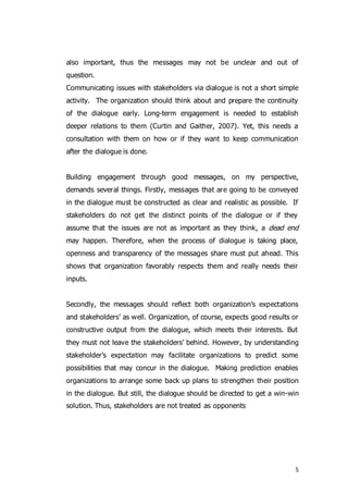 5
also important, thus the messages may not be unclear and out of
question.
Communicating issues with stakeholders via dialogue is not a short simple
activity. The organization should think about and prepare the continuity
of the dialogue early. Long-term engagement is needed to establish
deeper relations to them (Curtin and Gaither, 2007). Yet, this needs a
consultation with them on how or if they want to keep communication
after the dialogue is done.
Building engagement through good messages, on my perspective,
demands several things. Firstly, messages that are going to be conveyed
in the dialogue must be constructed as clear and realistic as possible. If
stakeholders do not get the distinct points of the dialogue or if they
assume that the issues are not as important as they think, a dead end
may happen. Therefore, when the process of dialogue is taking place,
openness and transparency of the messages share must put ahead. This
shows that organization favorably respects them and really needs their
inputs.
Secondly, the messages should reflect both organization’s expectations
and stakeholders’ as well. Organization, of course, expects good results or
constructive output from the dialogue, which meets their interests. But
they must not leave the stakeholders’ behind. However, by understanding
stakeholder’s expectation may facilitate organizations to predict some
possibilities that may concur in the dialogue. Making prediction enables
organizations to arrange some back up plans to strengthen their position
in the dialogue. But still, the dialogue should be directed to get a win-win
solution. Thus, stakeholders are not treated as opponents
 