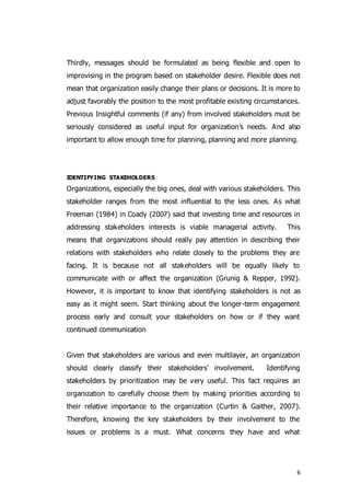 6
Thirdly, messages should be formulated as being flexible and open to
improvising in the program based on stakeholder desire. Flexible does not
mean that organization easily change their plans or decisions. It is more to
adjust favorably the position to the most profitable existing circumstances.
Previous Insightful comments (if any) from involved stakeholders must be
seriously considered as useful input for organization’s needs. And also
important to allow enough time for planning, planning and more planning.
IDENTIFYING STAKEHOLDERS
Organizations, especially the big ones, deal with various stakeholders. This
stakeholder ranges from the most influential to the less ones. As what
Freeman (1984) in Coady (2007) said that investing time and resources in
addressing stakeholders interests is viable managerial activity. This
means that organizations should really pay attention in describing their
relations with stakeholders who relate closely to the problems they are
facing. It is because not all stakeholders will be equally likely to
communicate with or affect the organization (Grunig & Repper, 1992).
However, it is important to know that identifying stakeholders is not as
easy as it might seem. Start thinking about the longer-term engagement
process early and consult your stakeholders on how or if they want
continued communication
Given that stakeholders are various and even multilayer, an organization
should clearly classify their stakeholders’ involvement. Identifying
stakeholders by prioritization may be very useful. This fact requires an
organization to carefully choose them by making priorities according to
their relative importance to the organization (Curtin & Gaither, 2007).
Therefore, knowing the key stakeholders by their involvement to the
issues or problems is a must. What concerns they have and what
 