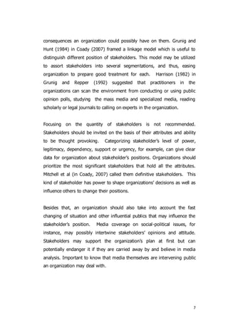 7
consequences an organization could possibly have on them. Grunig and
Hunt (1984) in Coady (2007) framed a linkage model which is useful to
distinguish different position of stakeholders. This model may be utilized
to assort stakeholders into several segmentations, and thus, easing
organization to prepare good treatment for each. Harrison (1982) in
Grunig and Repper (1992) suggested that practitioners in the
organizations can scan the environment from conducting or using public
opinion polls, studying the mass media and specialized media, reading
scholarly or legal journals to calling on experts in the organization.
Focusing on the quantity of stakeholders is not recommended.
Stakeholders should be invited on the basis of their attributes and ability
to be thought provoking. Categorizing stakeholder’s level of power,
legitimacy, dependency, support or urgency, for example, can give clear
data for organization about stakeholder’s positions. Organizations should
prioritize the most significant stakeholders that hold all the attributes.
Mitchell et al (in Coady, 2007) called them definitive stakeholders. This
kind of stakeholder has power to shape organizations’ decisions as well as
influence others to change their positions.
Besides that, an organization should also take into account the fast
changing of situation and other influential publics that may influence the
stakeholder’s position. Media coverage on social-political issues, for
instance, may possibly intertwine stakeholders’ opinions and attitude.
Stakeholders may support the organization’s plan at first but can
potentially endanger it if they are carried away by and believe in media
analysis. Important to know that media themselves are intervening public
an organization may deal with.
 