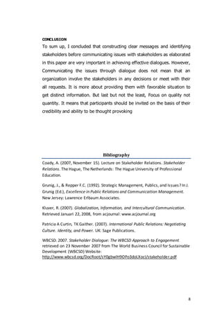 8
CONCLUSION
To sum up, I concluded that constructing clear messages and identifying
stakeholders before communicating issues with stakeholders as elaborated
in this paper are very important in achieving effective dialogues. However,
Communicating the issues through dialogue does not mean that an
organization involve the stakeholders in any decisions or meet with their
all requests. It is more about providing them with favorable situation to
get distinct information. But last but not the least, Focus on quality not
quantity. It means that participants should be invited on the basis of their
credibility and ability to be thought provoking
Bibliography
Coady, A. (2007, November 15). Lecture on Stakeholder Relations. Stakeholder
Relations. The Hague, The Netherlands: The Hague University of Professional
Education.
Grunig, J., & Repper F.C. (1992). Strategic Management, Publics, and Issues? In J.
Grunig (Ed.), Excellence in Public Relations and Communicaition Management.
New Jersey: Lawrence Erlbaum Associates.
Kluver, R. (2007). Globalization, Information, and Intercultural Communication.
Retrieved Januari 22, 2008, from acjournal: www.acjournal.org
Patricia A Curtin, TK Gaither. (2007). International Public Relations: Negotiating
Culture. Identity, and Power. UK: Sage Publications.
WBCSD. 2007. Stakeholder Dialogue: The WBCSD Approach to Engagement
retrieved on 23 November 2007 from The World Business Council for Sustainable
Development (WBCSD) Website:
http://www.wbcsd.org/DocRoot/sY0gbwlH9OPo3doLXocI/stakeholder.pdf
 