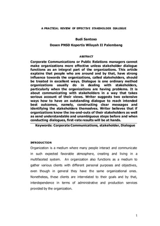 1
A PRACTICAL REVIEW OF EFFECTIVE STAKEHOLDER DIALOGUE
Budi Santoso
Dosen PNSD Kopertis Wilayah II Palembang
ABSTRACT
Corporate Communications or Public Relations managers cannot
make organizations more effective unless stakeholder dialogue
functions as an integral part of the organizations. This article
explains that people who are around and by that, have strong
influence towards the organizations, called stakeholders, should
be treated in excellent ways. Dialogue is one ordinary method
organizations usually do in dealing with stakeholders,
particularly when the organizations are having problems. It is
about communicating with stakeholders in a way that takes
serious account of their views. Writer suggests two extensive
ways how to have an outstanding dialogue to reach intended
best outcomes, namely, constructing clear messages and
identifying the stakeholders themselves. Writer believes that if
organizations know the ins-and-outs of their stakeholders as well
as send understandable and unambiguous steps before and when
conducting dialogues, first-rate results will be at hands.
Keywords: Corporate Communications, stakeholder, Dialogue
INTRODUCTION
Organization is a medium where many people interact and communicate
in such expected favorable atmosphere, creating and living in a
multifaceted system. An organization also functions as a medium to
gather various clients with different personal purposes and objectives,
even though in general they have the same organizational ones.
Nonetheless, these clients are interrelated to their goals and by that,
interdependence in terms of administrative and production services
provided by the organization.
 